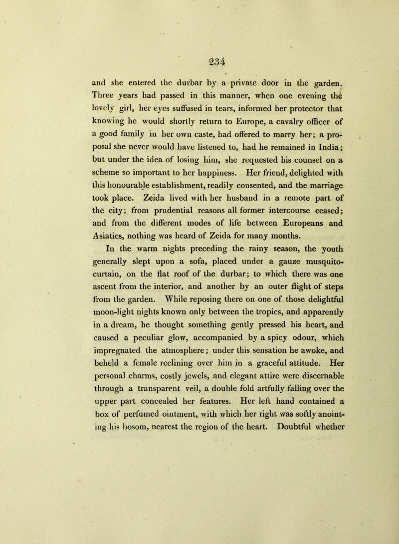 and she entered the durbar by a private door in the garden. Three years had passed in this manner, when one evening thb lovely girl, her eyes suffused in tears, informed her protector that knowing he would shortly return to Europe, a cavalry officer of a good family in her own caste, had offered to marry her; a pro- posal she never would have listened to, had he remained in India; but under the idea of losing him, she requested his counsel on a scheme so important to her happiness. Her friend, delighted with this honourable establishment, readily consented, and the marriage took place. Zeida lived with her husband in a remote part of thti city; from prudential reasons all former intercourse ceased; and from the different modes of life between Europeans and Asiatics, nothing was heard of Zeida for many months. In the warm nights preceding the rainy season, the youth generally slept upon a sofa, placed under a gauze musquito- curtain, on the flat roof of the durbar; to which there was one ascent from the interior, and another by an outer flight of steps from the garden. While reposing there on one of those delightful moon-light nights known only between the tropics, and apparently in a dream, he thought something gently pressed his heart, and caused a peculiar glow, accompanied by a spicy odour, which impregnated the atmosphere; under this sensation he awoke, and beheld a female reclining over him in a graceful attitude. Her personal charms, costly jewels, and elegant attire were discernable through a transparent veil, a double fold artfully falling over the upper part concealed her features. Her left hand contained a box of perfumed ointment, with which her right was softly anoint- ing his bosom, nearest the region of the heart. Doubtful whether