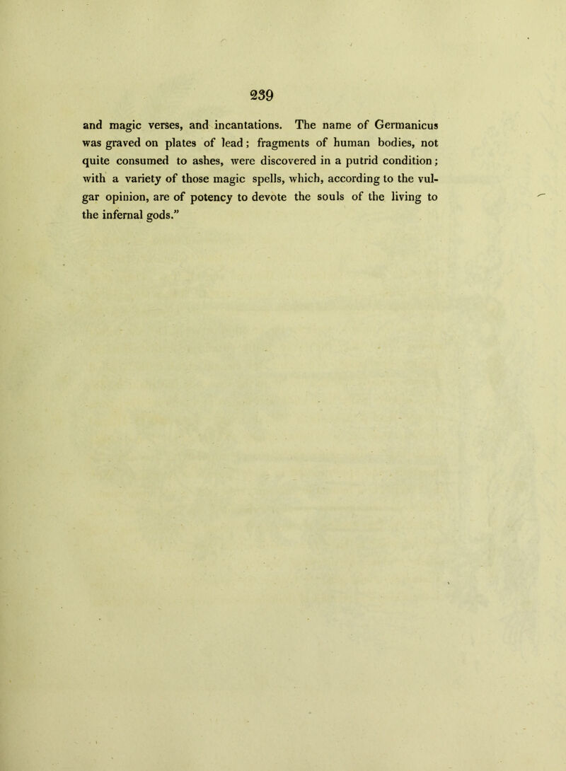 and magic verses, and incantations. The name of Germanicus was graved on plates of lead; fragments of human bodies, not quite consumed to ashes, were discovered in a putrid condition; with a variety of those magic spells, which, according to the vul- gar opinion, are of potency to devote the souls of the living to the infernal gods.”