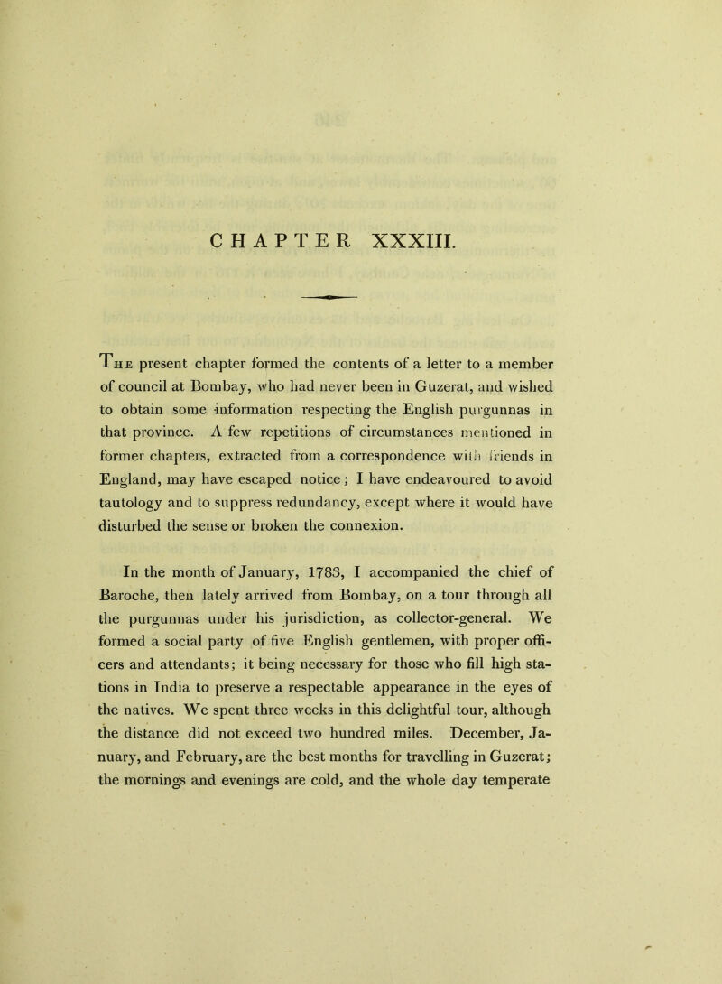 The present chapter formed the contents of a letter to a member of council at Bombay, Who had never been in Guzerat, and wished to obtain some information respecting the English purgunnas in that province. A few repetitions of circumstances mentioned in former chapters, extracted from a correspondence with friends in England, may have escaped notice; I have endeavoured to avoid tautology and to suppress redundancy, except where it would have disturbed the sense or broken the connexion. In the month of January, 1783, I accompanied the chief of Baroche, then lately arrived from Bombay, on a tour through all the purgunnas under his jurisdiction, as collector-general. We formed a social party of five English gentlemen, with proper offi- cers and attendants; it being necessary for those who fill high sta- tions in India to preserve a respectable appearance in the eyes of the natives. We spent three weeks in this delightful tour, although the distance did not exceed two hundred miles. December, Ja- nuary, and February, are the best months for travelling in Guzerat; the mornings and evenings are cold, and the whole day temperate