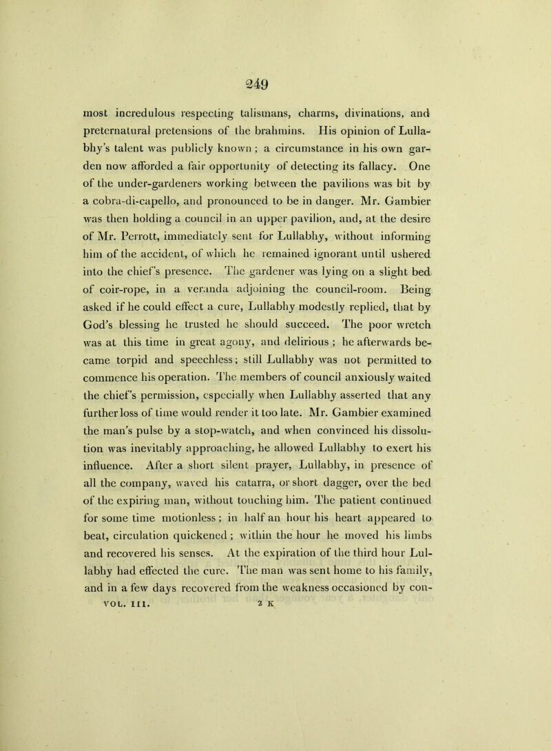 most incredulous respecting talismans, charms, divinations, and preternatural pretensions of the brahmins. His opinion of Lulla- bhj’s talent was publicly known ; a circumstance in his own gar- den now afforded a fair opportunity of detecting its fallacy. One of the under-gardeners working between the pavilions was bit by a cobra-di-capello, and pronounced to be in danger. Mr. Gambier was then holding a council in an upper pavilion, and, at the desire of Mr. Perrott, immediately sent for Lullabhy, without informing him of the accident, of which he remained ignorant until ushered into the chief’s presence. The gardener was lying on a slight bed of coir-rope, in a veranda adjoining the council-room. Being- asked if he could effect a cure, Lullabhy modestly replied, that by God’s blessing he trusted he should succeed. The poor wretch was at this time in great agony, and delirious ; he afterwards be- came torpid and speechless; still Lullabhy was not permitted to commence his operation. The members of council anxiously waited the chief’s permission, especially when Lullabhy asserted that any further loss of time would render it too late. Mr. Gambier examined the man’s pulse by a stop-watch, and when convinced his dissolu- tion was inevitably approaching, he allowed Lullabhy to exert his influence. After a short silent prayer, Lullabhy, in presence of all the company, waved his catarra, or short dagger, over the bed of the expiring man, without touching him. The patient continued for some time motionless; in half an hour his heart appeared to beat, circulation quickened ; within the hour he moved his limbs and recovered his senses. At the expiration of the third hour Lul- labhy had effected the cure. The man was sent home to his family, and in a few days recovered from the weakness occasioned by con- VOL. III. 2 K