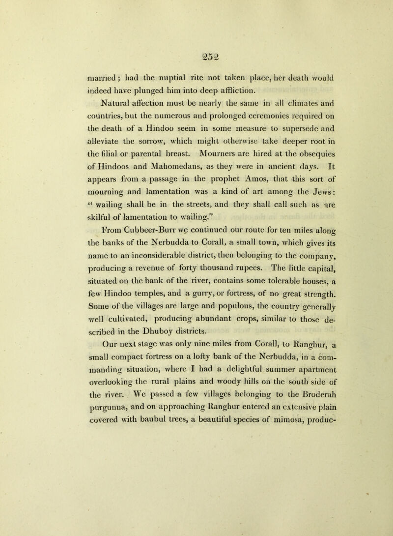 married; had the nuptial rite not taken place, her death would indeed have plunged him into deep affliction. Natural affection must be nearly the same in all climates and countries, but the numerous and prolonged ceremonies required on the death of a Hindoo seem in some measure to supersede and alleviate the sorrow, which might otherwise take deeper root in the filial or parental breast. Mourners are hired at the obsequies of Hindoos and Mahomedans, as they were in ancient days. It appears from a passage in the prophet Amos, that this sort of mourning and lamentation was a kind of art among the Jews: “ wailing shall be in the streets, and they shall call such as are skilful of lamentation to wailing/’ From Cubbeer-Burr we continued our route for ten miles along the banks of the Nerbudda to Corall, a small town, which gives its name to an inconsiderable district, then belonging to the company, producing a revenue of forty thousand rupees. The little capital, situated on the bank of the river, contains some tolerable houses, a few Hindoo temples, and a gurry, or fortress, of no great strength. Some of the villages are large and populous, the country generally well cultivated, producing abundant crops, similar to those de- scribed in the Dhuboy districts. Our next stage was only nine miles from Corall, to Ranghur, a small compact fortress on a lofty bank of the Nerbudda, in a com- manding situation, where I had a delightful summer apartment overlooking the rural plains and woody hills on the south side of the river. We passed a few villages belonging to the Broderah purgunna, and on approaching Ranghur entered an extensive plain covered with baubul trees, a beautiful species of mimosa, produc-
