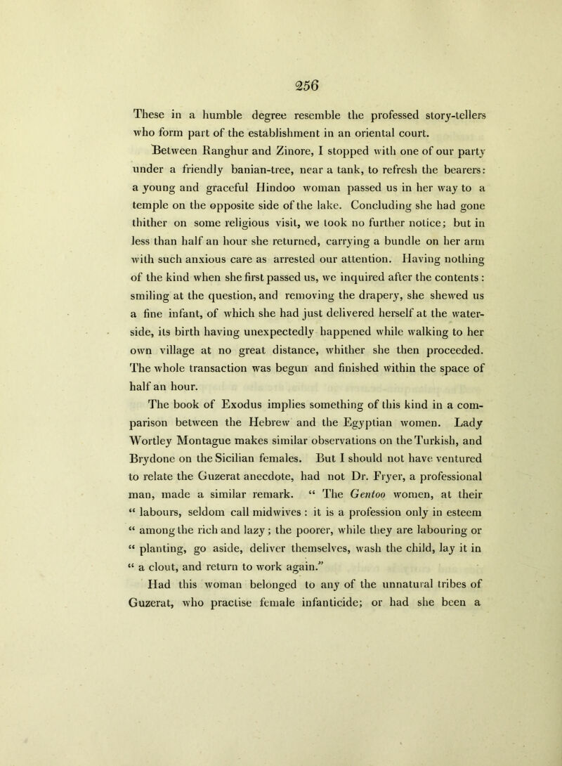 These in a humble degree resemble the professed story-tellers who form part of the establishment in an oriental court. Between Ranghur and Zinore, I stopped with one of our party under a friendly banian-tree, near a tank, to refresh the bearers: a young and graceful Hindoo woman passed us in her way to a temple on the opposite side of the lake. Concluding she had gone thither on some religious visit, we took no further notice; but in less than half an hour she returned, carrying a bundle on her arm with such anxious care as arrested our attention. Having nothing of the kind when she first passed us, we inquired after the contents : smiling at the question, and removing the drapery, she shewed us a fine infant, of which she had just delivered herself at the water- side, its birth having unexpectedly happened while walking to her own village at no great distance, whither she then proceeded. The whole transaction was begun and finished within the space of half an hour. The book of Exodus implies something of this kind in a com- parison between the Hebrew and the Egyptian women. Lady Wortley Montague makes similar observations on the Turkish, and Brydone on the Sicilian females. But I should not have ventured to relate the Guzerat anecdote, had not Dr. Fryer, a professional man, made a similar remark. “ The Gentoo women, at their “ labours, seldom call midwives : it is a profession only in esteem “ among the rich and lazy; the poorer, while they are labouring or “ planting, go aside, deliver themselves, wash the child, lay it in “ a clout, and return to work again/’ Had this woman belonged to any of the unnatural tribes of Guzerat, who practise female infanticide; or had she been a