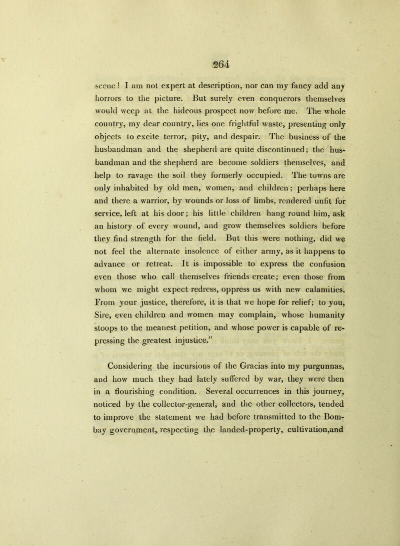 scene ! I am not expert at description, nor can my fancy add any horrors to the picture. But surely even conquerors themselves would weep at the hideous prospect now before me. The whole country, my dear country, lies one frightful waste, presenting only objects to excite terror, pity, and despair. The business of the husbandman and the shepherd are quite discontinued; the hus- bandman and the shepherd are become soldiers themselves, and help to ravage the soil they formerly occupied. The towns are only inhabited by old men, women, and children ; perhaps here and there a warrior, by wounds or loss of limbs, rendered unfit for service, left at his door; his little children hang round him, ask an history of every wound, and grow themselves soldiers before they find strength for the field. But this were nothing, did we not feel the alternate insolence of either army, as it happens to advance or retreat. It is impossible to express the confusion even those who call themselves friends create; even those from whom we might expect redress, oppress us with new calamities. From your justice, therefore, it is that we hope for relief; to you, Sire, even children and women may complain, whose humanity stoops to the meanest petition, and whose power is capable of re- pressing the greatest injustice.” Considering the incursions of the Gracias into my purgunnas, and how much they had lately suffered by war, they were then in a flourishing condition. Several occurrences in this journey, noticed by the collector-general, and the other collectors, tended to improve the statement we had before transmitted to the Bom- bay government, respecting the landed-property, cultivation,and