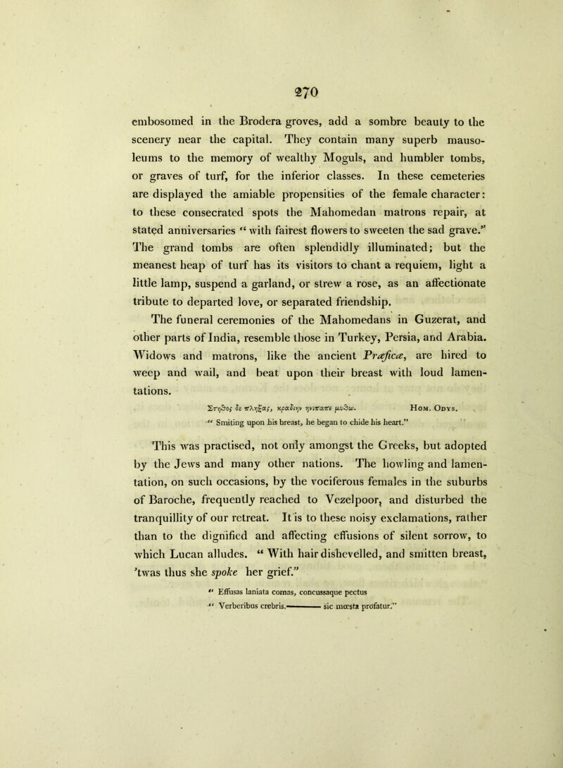 embosomed in the Brodera groves, add a sombre beauty to the scenery near the capital. They contain many superb mauso- leums to the memory of wealthy Moguls, and humbler tombs, or graves of turf, for the inferior classes. In these cemeteries are displayed the amiable propensities of the female character: to these consecrated spots the Mahomedan matrons repair, at stated anniversaries “ with fairest flowers to sweeten the sad grave.’' The grand tombs are often splendidly illuminated; but the meanest heap of turf has its visitors to chant a requiem, light a little lamp, suspend a garland, or strew a rose, as an affectionate tribute to departed love, or separated friendship. The funeral ceremonies of the Mahomedans in Guzerat, and other parts of India, resemble those in Turkey, Persia, and Arabia. Widows and matrons, like the ancient Prajica, are hired to weep and wail, and beat upon their breast with loud lamen- tations. Ss TtXrfea;, xpaforjv yviKa.Ke p.v§u). Hom. Odys. s Smiting upon his breast, he began to chide his heart.” o This was practised, not only amongst the Greeks, but adopted by the Jews and many other nations. The howling and lamen- tation, on such occasions, by the vociferous females in the suburbs of Baroche, frequently reached to Vezelpoor, and disturbed the tranquillity of our retreat. It is to these noisy exclamations, rather than to the dignified and affecting effusions of silent sorrow, to which Lucan alludes. “ With hair dishevelled, and smitten breast, ’twas thus she spoke her grief.  Effusas laniata comas, concussaque pectus “ Yerberibus crebris.——— sic moesta profatur.”