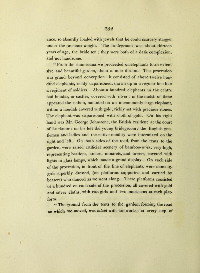 ance, so absurdly loaded with jewels that he could scarcely stagger under the precious weight. The bridegroom was about thirteen years of age, the bride ten ; they were both of a dark complexion, and not handsome. “From the shumeeana we proceeded on elephants to an exten- sive and beautiful garden, about a mile distant. The procession was grand beyond conception : it consisted of above twelve hun- dred elephants, richly caparisoned, drawn up in a regular line like a regiment of soldiers. About a hundred elephants in the centre had houdas, or castles, covered with silver; in the midst of these appeared the nabob, mounted on an uncommonly large elephant, within a houdah covered with gold, richly set with precious stones. The elephant was caparisoned with cloth of gold. On his right hand was Mr. George Johnstone, the British resident at the court of Lucknow; on his left the young bridegroom; the English gen- tlemen and ladies and the native nobility were intermixed on the right and left. On both sides of the road, from the tents to the garden, were raised artificial scenery of bamboo-work, very high, representing bastions, arches, minarets, and towers, covered with lights in glass lamps, which made a grand display. On each side of the procession, in front of the line of elephants, were dancing- girls superbly dressed, (on platforms supported and carried by bearers) who danced as we went along. These platforms consisted of a hundred on each side of the procession, all covered with gold and silver cloths, with two girls and two musicians at each plat- form. “ The ground from the tents to the garden, forming the road on which we moved, was inlaid with fire-works; at every step of