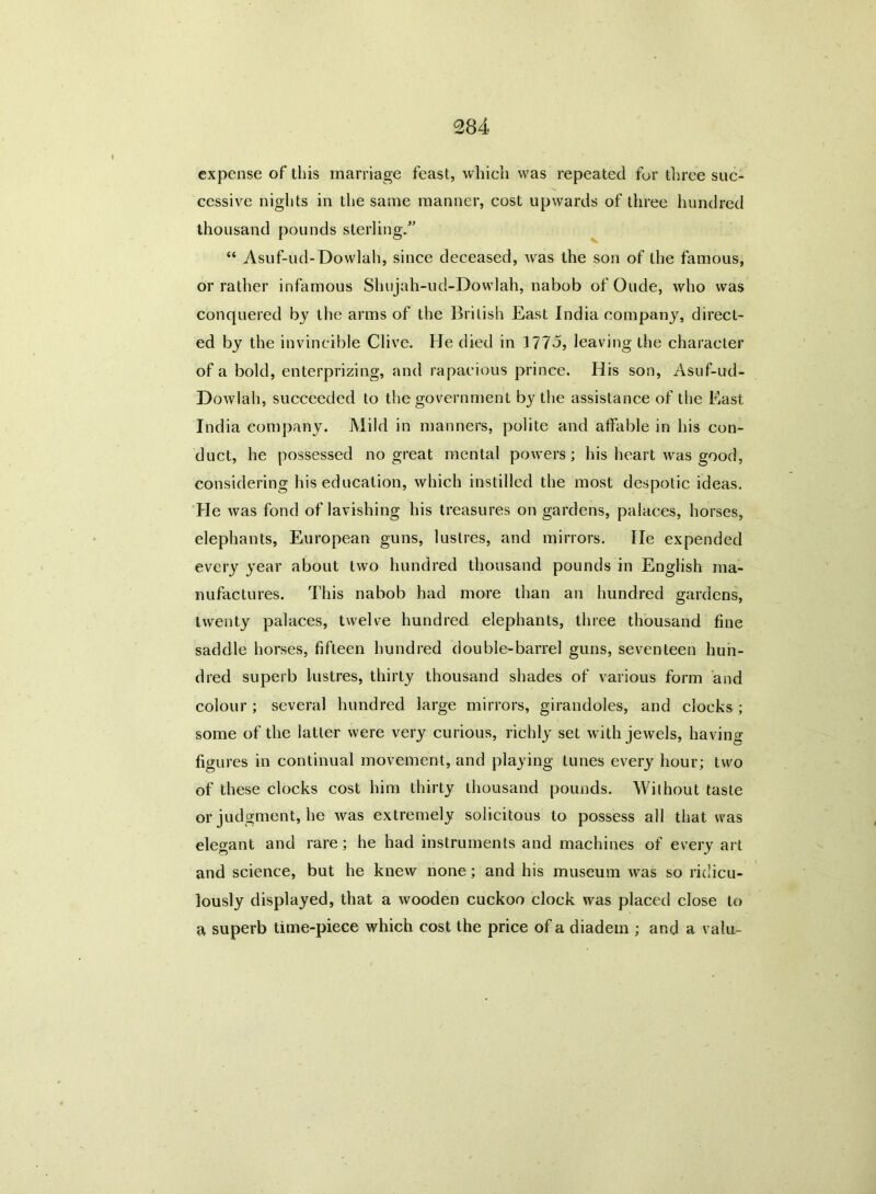 expense of this marriage feast, which was repeated for three suc- cessive nights in the same manner, cost upwards of three hundred thousand pounds sterling/' “ Asuf-ud-Dowlah, since deceased, was the son of the famous, or rather infamous Shujah-ud-Dowlah, nabob of Oude, who was conquered by the arms of the British East India company, direct- ed by the invincible Clive. He died in 177o, leaving the character of a bold, enterprizing, and rapacious prince. His son, Asuf-ud- Dowlah, succeeded to the government by the assistance of the East India company. Mild in manners, polite and affable in his con- duct, he possessed no great mental powers; his heart was good, considering his education, which instilled the most despotic ideas. He was fond of lavishing his treasures on gardens, palaces, horses, elephants, European guns, lustres, and mirrors. He expended every year about two hundred thousand pounds in English ma- nufactures. This nabob had more than an hundred gardens, twenty palaces, twelve hundred elephants, three thousand fine saddle horses, fifteen hundred double-barrel guns, seventeen hun- dred superb lustres, thirty thousand shades of various form and colour ; several hundred large mirrors, girandoles, and clocks ; some of the latter were very curious, richly set with jewels, having figures in continual movement, and playing tunes every hour; two of these clocks cost him thirty thousand pounds. Without taste or judgment, he was extremely solicitous to possess all that was elegant and rare; he had instruments and machines of every art and science, but he knew none; and his museum was so ridicu- lously displayed, that a wooden cuckoo clock was placed close to a superb time-piece which cost the price of a diadem ; and a valu-