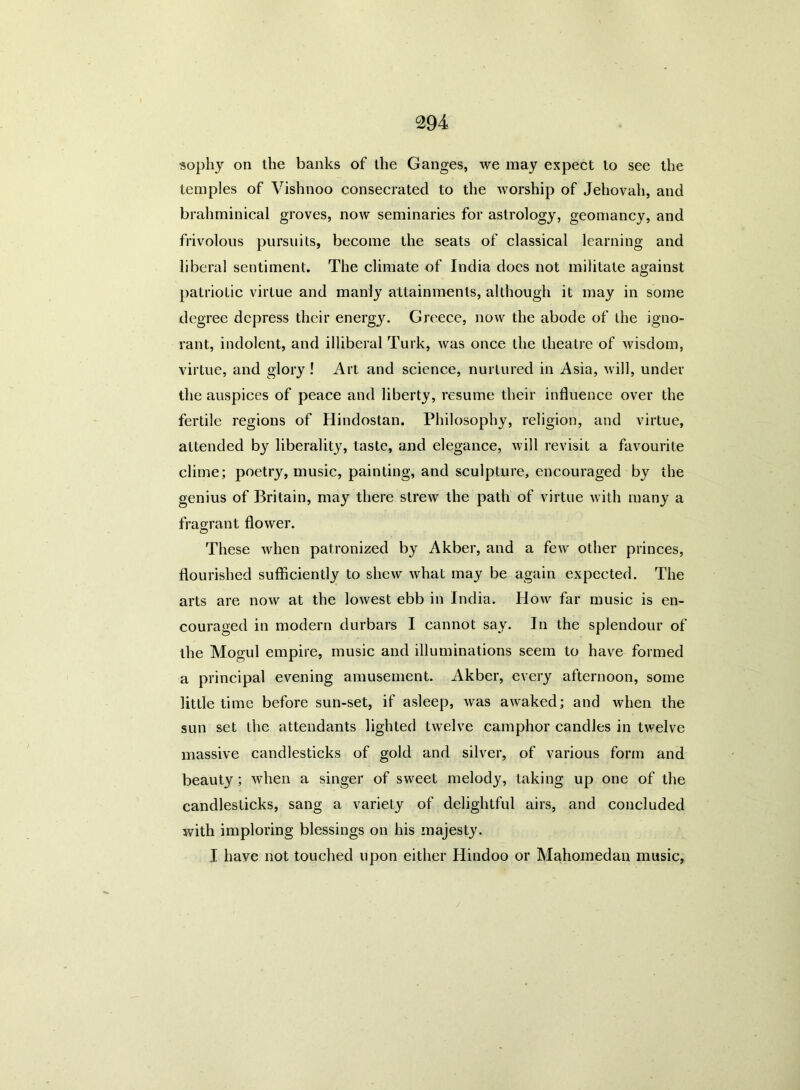 sophy on the banks of the Ganges, we may expect to see the temples of Vishnoo consecrated to the worship of Jehovah, and brahminical groves, now seminaries for astrology, geomancy, and frivolous pursuits, become the seats of classical learning and liberal sentiment. The climate of India does not militate against patriotic virtue and manly attainments, although it may in some degree depress their energy. Greece, now the abode of the igno- rant, indolent, and illiberal Turk, was once the theatre of wisdom, virtue, and glory ! Art and science, nurtured in Asia, will, under the auspices of peace and liberty, resume their influence over the fertile regions of Hindostan. Philosophy, religion, and virtue, attended by liberality, taste, and elegance, will revisit a favourite clime; poetry, music, painting, and sculpture, encouraged by the genius of Britain, may there strew the path of virtue with many a fragrant flower. These when patronized by Akber, and a few other princes, flourished sufficiently to shew what may be again expected. The arts are now at the lowest ebb in India. How far music is en- couraged in modern durbars I cannot say. In the splendour of the Mogul empire, music and illuminations seem to have formed a principal evening amusement. Akber, every afternoon, some little time before sun-set, if asleep, was awaked; and when the sun set the attendants lighted twelve camphor candles in twelve massive candlesticks of gold and silver, of various form and beauty; when a singer of sweet melody, taking up one of the candlesticks, sang a variety of delightful airs, and concluded with imploring blessings on his majesty. I have not touched upon either Hindoo or Mahomedan music,