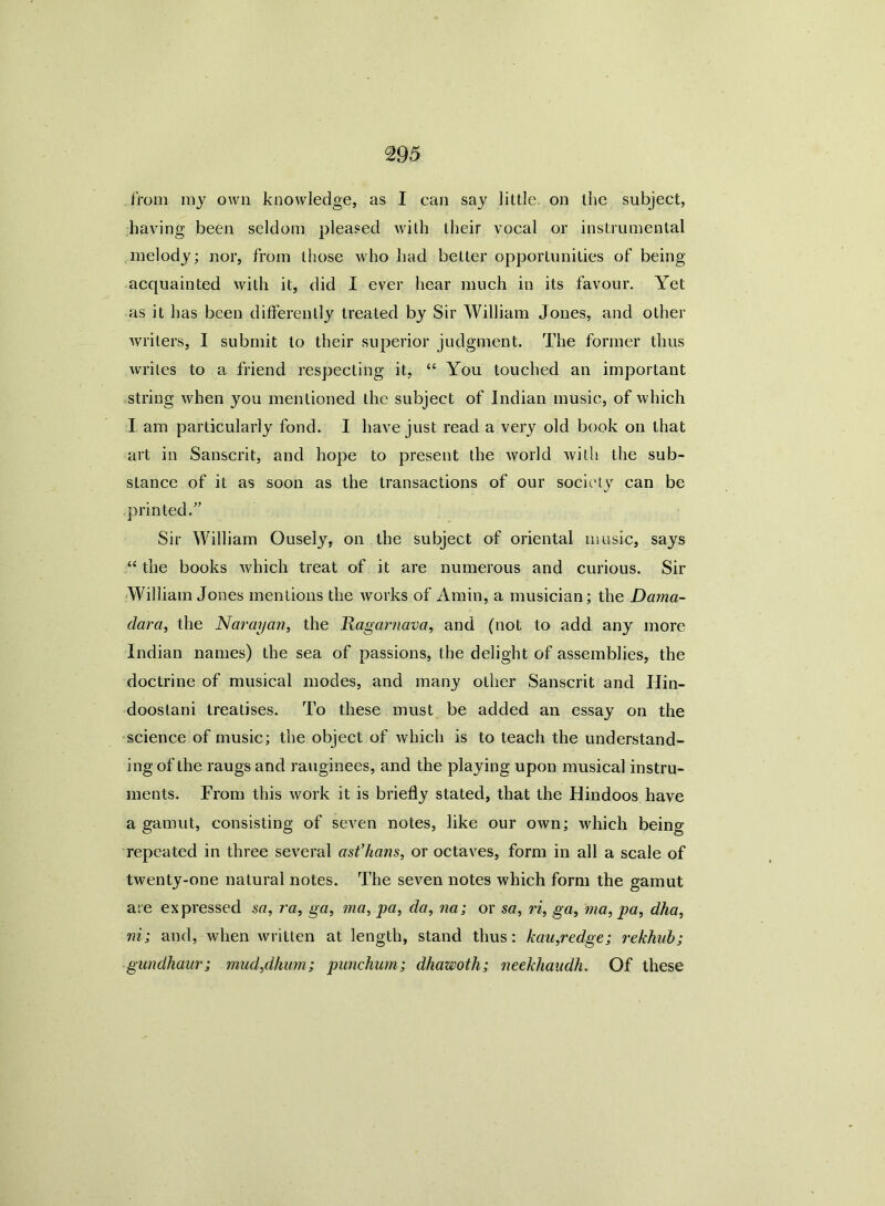 from ray own knowledge, as I can say little, on the subject, having been seldom pleased with their vocal or instrumental melody; nor, from those who had better opportunities of being- acquainted with it, did I ever hear much in its favour. Yet as it has been differently treated by Sir William Jones, and other writers, I submit to their superior judgment. The former thus writes to a friend respecting it, “ You touched an important string when you mentioned the subject of Indian music, of which I am particularly fond. I have just read a very old book on that art in Sanscrit, and hope to present the world with the sub- sLance of it as soon as the transactions of our society can be printed/’ Sir William Ousely, on the subject of oriental music, says “ the books which treat of it are numerous and curious. Sir William Jones mentions the works of Amin, a musician; the Dama- dara, the Narayan, the Ragarnava, and (not to add any more Indian names) the sea of passions, the delight of assemblies, the doctrine of musical inodes, and many other Sanscrit and IJin- doostani treatises. To these must be added an essay on the science of music; the object of which is to teach the understand- ing of the raugs and rauginees, and the playing upon musical instru- ments. From this work it is briefly stated, that the Hindoos have a gamut, consisting of seven notes, like our own; which being repeated in three several ast’hans, or octaves, form in all a scale of twenty-one natural notes. The seven notes which form the gamut are expressed sa, ra, ga, ma, pa, da, na; or sa, ri, ga, ma, pa, dha, m; and, when written at length, stand thus: kau,redge; rekhub; gundhaur; mud,dhum; punchum; dhawoth; neekhaudh. Of these