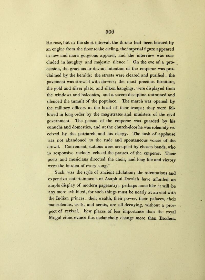 He rose, but in the short interval, the throne had been hoisted by an engine from the floor to the cieling, the imperial figure appeared in new and more gorgeous apparel, and the interview was corn- eluded in haughty and majestic silence. On the eve of a pro- cession, the gracious or devout intention of the emperor was pro- claimed by the heralds: the streets were cleared and purified; the pavement was strewed with flowers; the most precious furniture, the gold and silver plate, and silken hangings, were displayed from the windows and balconies, and a severe discipline restrained and silenced the tumult of the populace. The march was opened by the military officers at the head of their troops; they were fol- lowed in long order by the magistrates and ministers of the civil government. The person of the emperor was guarded by his eunuchs and domestics, and at the church-door he was solemnly re- ceived by the patriarch and his clergy. The task of applause was not abandoned to the rude and spontaneous voices of the crowd. Convenient stations were occupied by chosen bands, who in responsive melody echoed the praises of the emperor. Their poets and musicians directed the choir, and long life and victory were the burden of every song. Such was the style of ancient adulation; the ostentatious and expensive entertainments of Asuph ul Dowlah have afforded an ample display of modern pageantry; perhaps none like it will be any more exhibited, for such things must be nearly at an end with the Indian princes; their wealth, their power, their palaces, their mausoleums, wells, and serais, are all decaying, without a pros- pect of revival. Few places of less importance than the royal Mogul cities evince this melancholy change more than Brodera.