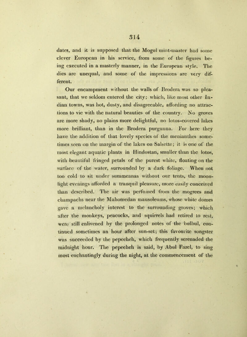 dales, and it is supposed that the Mogul mint-master had some clever European in his service, from some of the figures be- ing executed in a masterly manner, in the European style. The dies are unequal, and some of the impressions are very dif- ferent. Our encampment without the Avails of Brodera was so plea- sant, that Ave seldom entered the city; Avhich, like most other In- dian toAvns, Avas hot, dusty, and disagreeable, affording no attrac- tions to vie Avith the natural beauties of the country. No groves are more shady, no plains more delightful, no lotos-covered lakes more brilliant, than in the Brodera purgunna. For here they have the addition of that lovely species of the menianthes some- times seen on the margin of the lakes on Salsette; it is one of the most elegant aquatic plants in Hindostan, smaller than the lotos, wilh beautiful fringed petals of the purest white, floating on the surface of the Avater, surrounded by a dark foliage. When not too cold to sit under summeanas Avithout our tents, the moon- light evenings afforded a tranquil pleasure, more easily conceived than described. The air Avas perfumed from the mogrees and champachs near the Mahomedan mausoleums, whose white domes gave a melancholy interest to the surrounding groves; Avhich after the monkeys, peacocks, and squirrels had retired to rest, Avere still enlivened by the prolonged notes of the bulbul, con- tinued sometimes an hour after sun-set; this favourite songster was succeeded by the pepeeheh, which frequently serenaded the midnight hour. The pepeeheh is said, by Abul Fazel, to sing most enchantingly during the night, at the commencement of the
