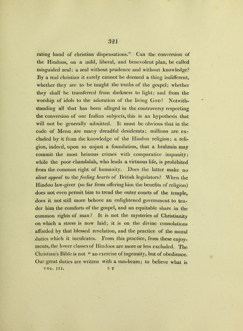 rating hand of Christian dispensations.” Can the conversion of the Hindoos, on a mild, liberal, and benevolent plan, be called misguided zeal; a zeal without prudence and without knowledge? By a real Christian it surely cannot be deemed a thing indifferent, whether they are to be taught the truths of the gospel; whether they shall be transferred from darkness to light; and from the worship of idols to the adoration of the living God! Notwith- standing all that has been alleged in the controversy respecting the conversion of our Indian subjects, this is an hypothesis that will not be generally admitted. It must be obvious that in the code of Menu are many dreadful desiderata; millions are ex- cluded by it from the knowledge of the Hindoo religion; a reli- gion, indeed, upon so unjust a foundation, that a brahmin may commit the most heinous crimes with comparative impunity; while the poor chandalah, who leads a virtuous life, is prohibited from the common right of humanity. Does the latter make no silent appeal to the feeling hearts of British legislators? When the Hindoo law-giver (so far from offering him the benefits of religion) does not even permit him to tread the outer courts of the temple, does it not still more behove an enlightened government to ten- der him the comforts of the gospel, and an equitable share in the common rights of man ? It is not the mysteries of Christianity on which a stress is now laid; it is on the divine consolations afforded by that blessed revelation, and the practice of the moral duties which it inculcates. From this practice, from these enjoy- ments, the lower classes of Hindoos are more or less excluded. The Christian’s Bible is not “ an exercise of ingenuity, but of obedience. Our great duties are written with a sun-beam; to believe what is 2 T VOL. III.