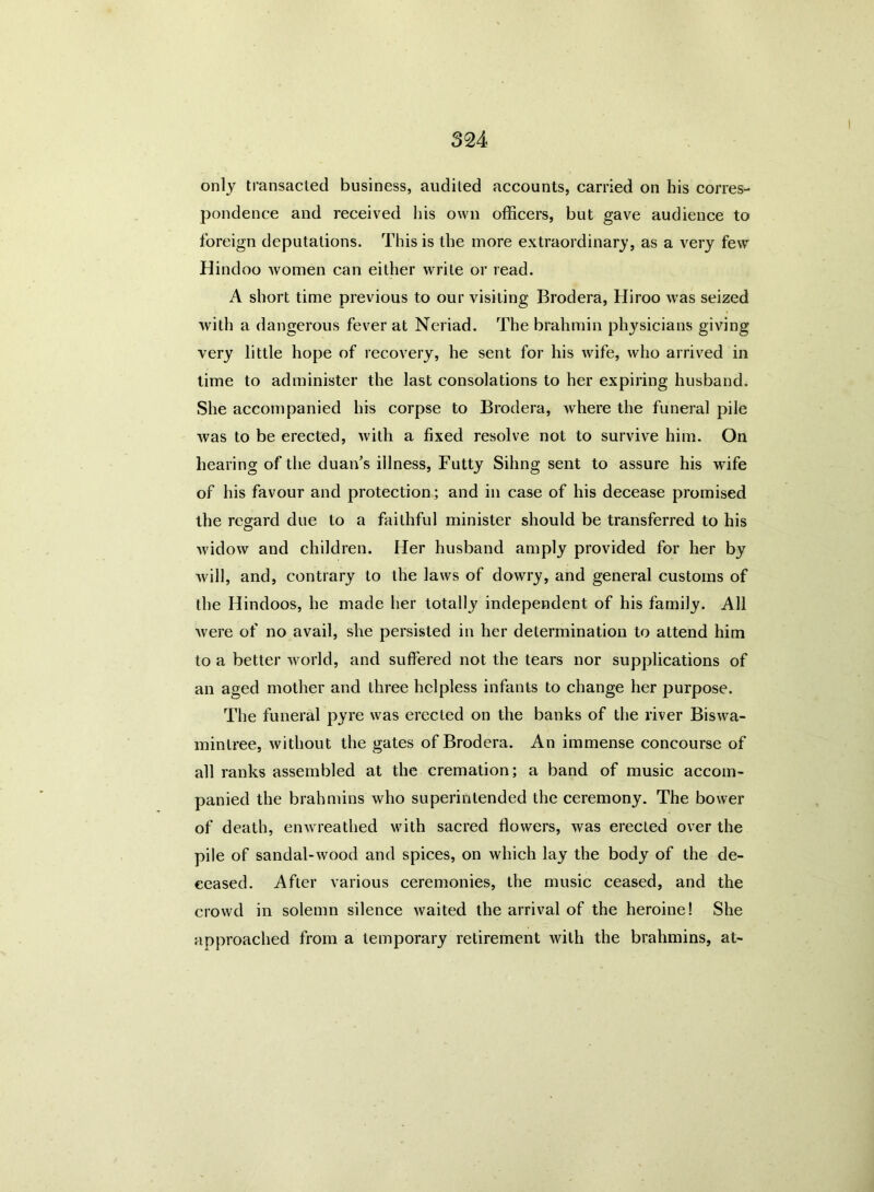 only transacted business, audited accounts, carried on bis corres- pondence and received his own officers, but gave audience to foreign deputations. This is the more extraordinary, as a very few Hindoo women can either write or read. A short time previous to our visiting Brodera, Hiroo was seized with a dangerous fever at Neriad. The brahmin physicians giving very little hope of recovery, he sent for his wife, who arrived in time to administer the last consolations to her expiring husband. She accompanied his corpse to Brodera, where the funeral pile was to be erected, with a fixed resolve not to survive him. On hearing of the duan's illness, Futty Sihng sent to assure his wife of his favour and protection; and in case of his decease promised the regard due to a faithful minister should be transferred to his widow and children. Her husband amply provided for her by will, and, contrary to the laws of dowry, and general customs of the Hindoos, he made her totally independent of his family. All were of no avail, she persisted in her determination to attend him to a better world, and suffered not the tears nor supplications of an aged mother and three helpless infants to change her purpose. The funeral pyre was erected on the banks of the river Biswa- mintree, without the gates of Brodera. An immense concourse of all ranks assembled at the cremation; a band of music accom- panied the brahmins who superintended the ceremony. The bower of death, enwreathed with sacred flowers, was erected over the pile of sandal-wood and spices, on which lay the body of the de- ceased. After various ceremonies, the music ceased, and the crowd in solemn silence waited the arrival of the heroine! She approached from a temporary retirement with the brahmins, at-