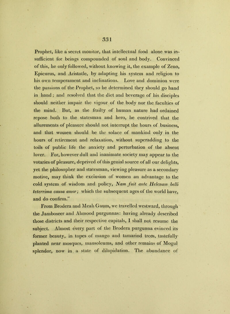 Prophet, like a secret monitor, that intellectual food alone was in- sufficient for beings compounded of soul and body. Convinced of this, he only followed, without knowing it, the example of Zeno, Epicurus, and Aristotle, by adapting his system and religion to his own temperament and inclinations. Love and dominion were the passions of the Prophet, so he determined they should go hand in hand; and resolved that the diet and beverage of his disciples should neither impair the vigour of the body nor the faculties of the mind. But, as the frailty of human nature had ordained repose both to the statesman and hero, he contrived that the allurements of pleasure should not interrupt the hours of business, and that women should be the solace of mankind only in the hours of retirement and relaxation, without superadding to the toils of public life the anxiety and perturbation of the absent lover. For, however dull and inanimate society may appear to the votaries of pleasure, deprived of this genial source of all our delights, yet the philosopher and statesman, viewing pleasure as a secondary motive, may think the exclusion of women an advantage to the cold system of wisdom and policy, Nam fait ante Helenam belli teterrima causa amor; which the subsequent ages of the world have, and do confirm.” From Brodera and Meah Gaum, we travelled westward, through the Jamboseer and Ahmood purgunnas: having already described those districts and their respective capitals, I shall not resume the subject. Almost every part of the Brodera purgunna evinced its former beauty, in topes of mango and tamarind trees, tastefully planted near mosques, mausoleums, and other remains of Mogul splendor, now in, a state of dilapidation. The abundance of