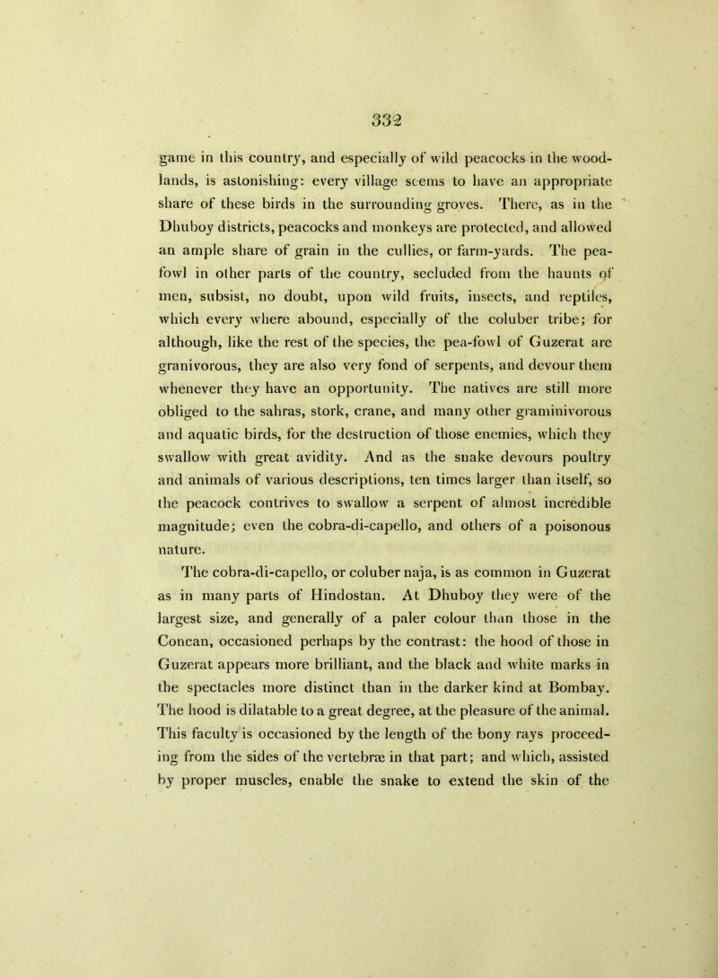 game in this country, and especially of wild peacocks in the wood- lands, is astonishing: every village seems to have an appropriate share of these birds in the surrounding groves. There, as in the Dhuboy districts, peacocks and monkeys are protected, and allowed an ample share of grain in the cullies, or farm-yards. The pea- fowl in oilier parts of the country, secluded from the haunts of men, subsist, no doubt, upon wild fruits, insects, and reptiles, which every where abound, especially of the coluber tribe; for although, like the rest of the species, the pea-fowl of Guzerat are granivorous, they are also very fond of serpents, and devour them whenever they have an opportunity. The natives are still more obliged to the sahras, stork, crane, and many other graminivorous and aquatic birds, for the destruction of those enemies, which they swallow with great avidity. And as the snake devours poultry and animals of various descriptions, ten times larger than itself, so the peacock contrives to swallow a serpent of almost incredible magnitude; even the cobra-di-capello, and others of a poisonous nature. The cobra-di-capello, or coluber naja, is as common in Guzerat as in many parts of Hindostan. At Dhuboy they were of the largest size, and generally of a paler colour than those in the Concan, occasioned perhaps by the contrast: the hood of those in Guzerat appears more brilliant, and the black and white marks in the spectacles more distinct than in the darker kind at Bombay. The hood is dilatable to a great degree, at the pleasure of the animal. This faculty is occasioned by the length of the bony rays proceed- ing from the sides of the vertebrae in that part; and which, assisted by proper muscles, enable the snake to extend the skin of the