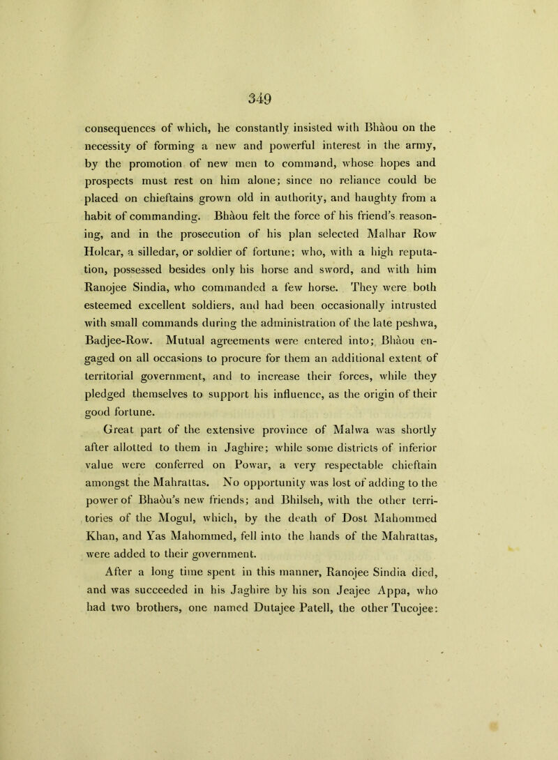 consequences of which, he constantly insisted with Bhaou on the necessity of forming a new and powerful interest in the army, by the promotion of new men to command, whose hopes and prospects must rest on him alone; since no reliance could be placed on chieftains grown old in authority, and haughty from a habit of commanding. Bhaou felt the force of his friend’s reason- ing, and in the prosecution of his plan selected Malhar Row Holcar, a silledar, or soldier of fortune; who, with a high reputa- tion, possessed besides only his horse and sword, and with him Ranojee Sindia, who commanded a few horse. They were both esteemed excellent soldiers, and had been occasionally intrusted with small commands during the administration of the late pcshwa, Badjee-Row. Mutual agreements were entered into; Bhaou en- gaged on all occasions to procure for them an additional extent of territorial government, and to increase their forces, while they pledged themselves to support his influence, as the origin of their good fortune. Great part of the extensive province of Mahva was shortly after allotted to them in Jaghire; while some districts of inferior value were conferred on Powar, a very respectable chieftain amongst the Mahrattas. No opportunity was lost of adding to the power of Bhaou’s new friends; and Bhilseh, with the other terri- tories of the Mogul, which, by the death of Dost Mahommed Khan, and Yas Mahommed, fell into the hands of the Mahrattas, were added to their government. After a long time spent in this manner, Ranojee Sindia died, and was succeeded in his Jaghire by his son Jeajee Appa, who had two brothers, one named Dutajee Patell, the other Tucojee: