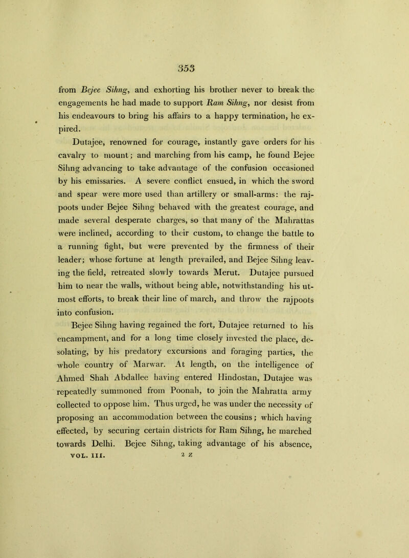 from Bejee Sihng, and exhorting his brother never to break the engagements he had made to support Ram Sihng, nor desist from his endeavours to bring his affairs to a happy termination, he ex- pired. Dutajee, renowned for courage, instantly gave orders for his cavalry to mount; and marching from his camp, he found Bejee Sihng advancing to take advantage of the confusion occasioned by his emissaries. A severe conflict ensued, in which the sword and spear were more used than artillery or small-arms: the raj- poots under Bejee Sihng behaved with the greatest courage, and made several desperate charges, so that many of the Mahrattas were inclined, according to their custom, to change the battle to a running fight, but were prevented by the firmness of their leader; whose fortune at length prevailed, and Bejee Sihng leav- ing the field, retreated slowly towards Merut. Dutajee pursued him to near the walls, without being able, notwithstanding his ut- most efforts, to break their line of march, and throw the rajpoots into confusion. Bejee Sihng having regained the fort, Dutajee returned to his encampment, and for a long time closely invested the place, de- solating, by his predatory excursions and foraging parties, the whole country of Marwar. At length, on the intelligence of Ahmed Shah Abdallee having entered Hindostan, Dutajee was repeatedly summoned from Poonah, to join the Mahratta army collected to oppose him. Thus urged, he was under the necessity of proposing an accommodation between the cousins; which having effected, by securing certain districts for Ram Sihng, he marched towards Delhi. Bejee Sihng, taking advantage of his absence, 2 Z VOL. III.