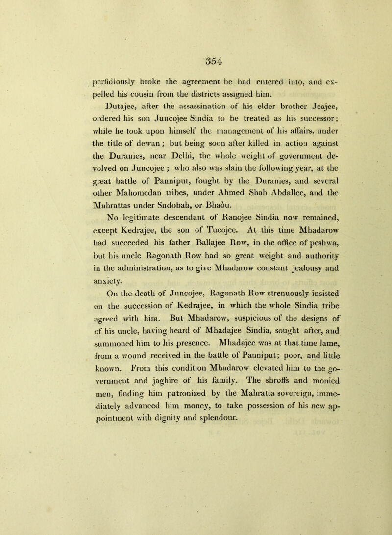 perfidiously broke the agreement he had entered into, and ex- pelled his cousin from the districts assigned him. Dutajee, after the assassination of his elder brother Jeajee, ordered his son Juncojee Sindia to be treated as his successor; while he took upon himself the management of his affairs, under the title of dewan; but being soon after killed in action against the Duranies, near Delhi, the whole weight of government de- volved on Juncojee ; who also was slain the following year, at the great battle of Panniput, fought by the Duranies, and several other Mahomedan tribes, under Ahmed Shah Abdallee, and the Malirattas under Sudobah, or Bhadu. No legitimate descendant of Ranojee Sindia now remained, except Kedrajee, the son of Tucojee. At this time Mhadarow had succeeded his father Ballajee Row, in the office of peshwa, but his uncle Ragonath Row had so great weight and authority in the administration, as to give Mhadarow constant jealousy and anxiety. On the death of Juncojee, Ragonath Row strenuously insisted on the succession of Kedrajee, in which the whole Sindia tribe agreed with him. But Mhadarow, suspicious of the designs of of his uncle, having heard of Mhadajee Sindia, sought after, and summoned him to his presence. Mhadajee was at that time lame, from a wound received in the battle of Panniput; poor, and little known. From this condition Mhadarow elevated him to the go- vernment and jaghire of his family. The shroffs and monied men, finding him patronized by the Mahratta sovereign, imme- diately advanced him money, to take possession of his new ap- pointment with dignity and splendour.