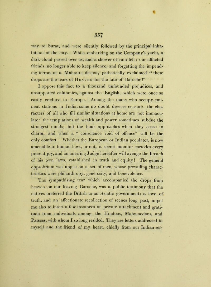 way to Surat, and were silently followed by the principal inha- bitants of the city. While embarking on the Company’s yacht, a dark cloud passed over us, and a shower of rain fell; our afflicted friends, no longer able to keep silence, and forgetting the impend- ing terrors of a Mahratta despot, pathetically exclaimed “ these drops are the tears of Heaven for the fate of Baroche!” I oppose this fact to a thousand unfounded prejudices, and unsupported calumnies, against the English, which were once so easily credited in Europe. Among the many who occupy emi- nent stations in India, some no doubt deserve censure: the cha- racters of all who fill similar situations at home are not immacu- late : the temptations of wealth and power sometimes subdue the strongest minds; but the hour approaches when they cease to charm, and when a “ conscience void of offence” will be the only comfort. Whether the European or Indian peculator, is now amenable to human laws, or not, a secret monitor corrodes every present joy, and an unerring Judge hereafter will avenge the breach of his own laws, established in truth and equity ! The general opprobrium was unjust on a set of men, whose prevailing charac- teristics were philanthropy, generosity, and benevolence. The sympathizing tear which accompanied the drops from heaven on our leaving Baroche, was a public testimony that the natives preferred the British to an Asiatic government; a love of truth, and an affectionate recollection of scenes long past, impel me also to insert a few instances of private attachment and grati- tude from individuals among the Hindoos, Mahomedans, and Parsees, with whom I so long resided. They are letters addressed to myself and the friend of my heart, chiefly from our Indian ser-