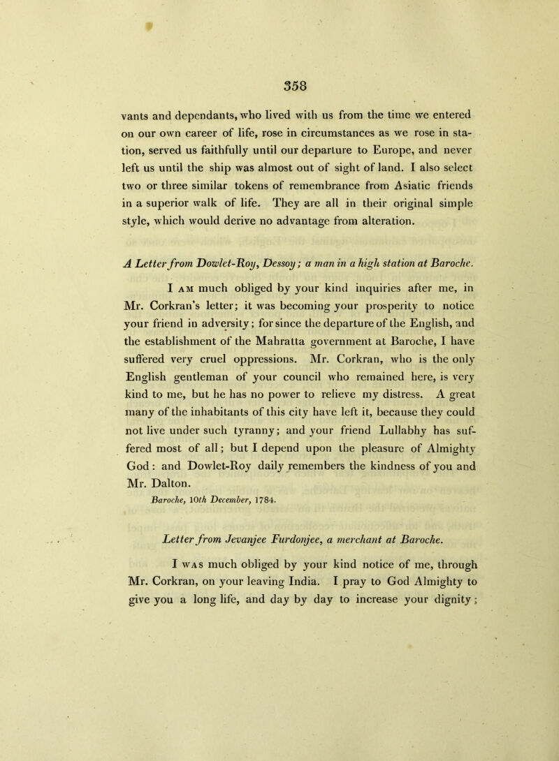 vants and dependants, who lived with us from the time we entered on our own career of life, rose in circumstances as we rose in sta- tion, served us faithfully until our departure to Europe, and never left us until the ship was almost out of sight of land. I also select two or three similar tokens of remembrance from Asiatic friends in a superior walk of life. They are all in their original simple style, which would derive no advantage from alteration. A Letter from Bowlet-Boy, Dessoy; a man in a high station at Baroche. I am much obliged by your kind inquiries after me, in Mr. Corkran’s letter; it was becoming your prosperity to notice your friend in adversity; for since the departure of the English, and the establishment of the Mahratta government at Baroche, I have suffered very cruel oppressions. Mr. Corkran, who is the only English gentleman of your council who remained here, is very kind to me, but he has no power to relieve my distress. A great many of the inhabitants of this city have left it, because they could not live under such tyranny; and your friend Lullabhy has suf- fered most of all; but I depend upon the pleasure of Almighty God : and Dowlet-Roy daily remembers the kindness of you and Mr. Dalton. Baroche, 10th December, 1784. Letter from Jevanjee Furdonjee, a merchant at Baroche. I was much obliged by your kind notice of me, through Mr. Corkran, on your leaving India. I pray to God Almighty to give you a long life, and day by day to increase your dignity;
