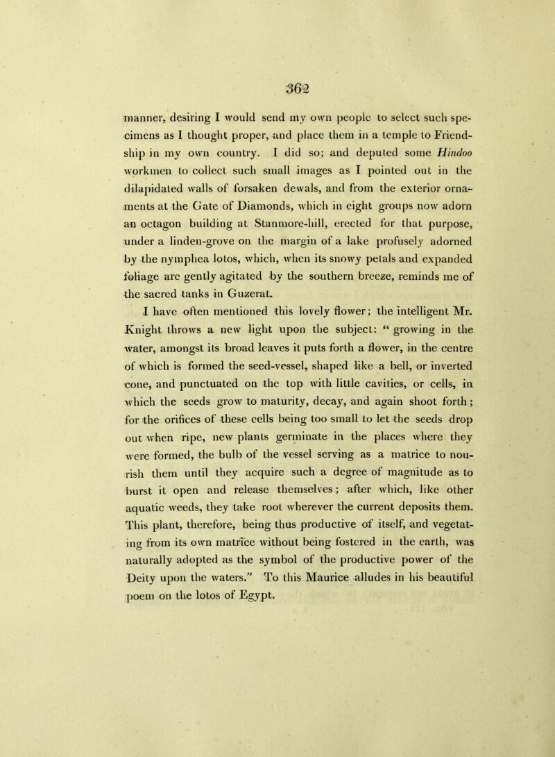 manner, desiring I would send my own people to select such spe- cimens as I thought proper, and place them in a temple to Friend- ship in my own country. I did so; and deputed some Hindoo workmen to collect such small images as I pointed out in the dilapidated walls of forsaken dewals, and from the exterior orna- ments at the Gate of Diamonds, which in eight groups now adorn an octagon building at Stanmore-hill, erected for that purpose, under a linden-grove on the margin of a lake profusely adorned by the nymphea lotos, which, when its snowy petals and expanded foliage are gently agitated by the southern breeze, reminds me of the sacred tanks in Guzerat. I have often mentioned this lovely flower; the intelligent Mr, Knight throws a new light upon the subject: “ growing in the water, amongst its broad leaves it puts forth a flower, in the centre of which is formed the seed-vessel, shaped like a bell, or inverted cone, and punctuated on the top with little cavities, or cells, in which the seeds growr to maturity, decay, and again shoot forth; for the orifices of these cells being too small to let the seeds drop out when ripe, new plants germinate in the places where they were formed, the bulb of the vessel serving as a matrice to nou- rish them until they acquire such a degree of magnitude as to burst it open and release themselves; after which, like other aquatic weeds, they take root wherever the current deposits them. This plant, therefore, being thus productive of itself, and vegetat- ing from its own matrice without being fostered in the earth, was naturally adopted as the symbol of the productive power of the Deity upon the waters.” To this Maurice alludes in his beautiful poem on the lotos of Egypt.