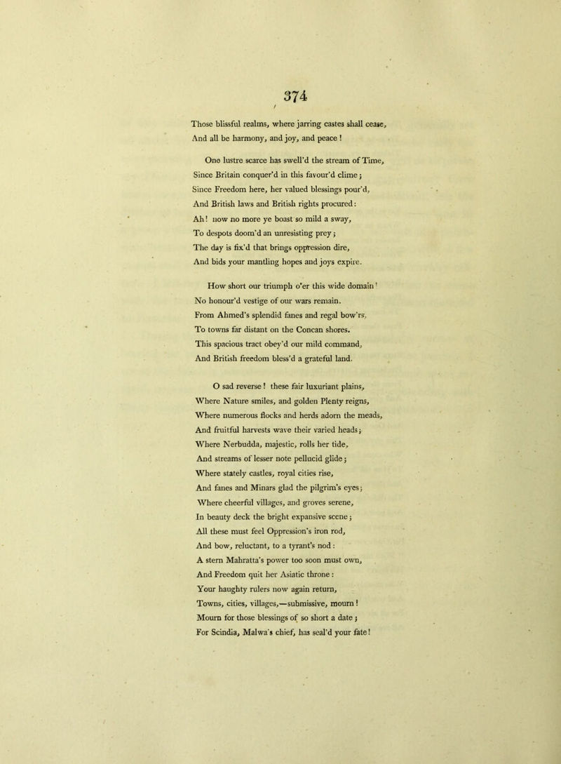 Those blissful realms, where jarring castes shall cease. And all be harmony, and joy, and peace ! One lustre scarce has swell’d the stream of Time, Since Britain conquer’d in this favour’d clime; Since Freedom here, her valued blessings pour'd, And British laws and British rights procured: Ah! now no more ye boast so mild a sway. To despots doom’d an unresisting prey; The day is fix’d that brings oppression dire. And bids your mantling hopes and joys expire. How short our triumph o’er this wide domain! No honour’d vestige of our wars remain. From Ahmed’s splendid fanes and regal bow’rs. To towns far distant on the Concan shores. This spacious tract obey'd our mild command. And British freedom bless’d a grateful land. O sad reverse ! these fair luxuriant plains,. Where Nature smiles, and golden Plenty reigns. Where numerous flocks and herds adorn the meads. And fruitful harvests wave their varied heads; Where Nerbudda, majestic, rolls her tide. And streams of lesser note pellucid glide; Where stately castles, royal cities rise. And fanes and Minars glad the pilgrim’s eyes; Where cheerful villages, and groves serene. In beauty deck the bright expansive scene; All these must feel Oppression’s iron rod. And bow, reluctant, to a tyrant’s nod: A stern Mahratta’s power too soon must own. And Freedom quit her Asiatic throne: Your haughty rulers now again return. Towns, cities, villages,—submissive, mourn ! Mourn for those blessings of so short a date j For Scindia, Malwa's chief, has seal’d your fate!