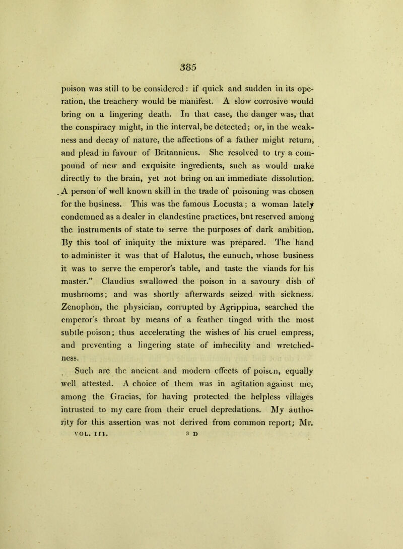 poison was still to be considered: if quick and sudden in its ope- ration, the treachery would be manifest. A slow corrosive would bring on a lingering death. In that case, the danger was, that the conspiracy might, in the interval, be detected; or, in the weak- ness and decay of nature, the affections of a father might return, and plead in favour of Britannicus. She resolved to try a com- pound of new and exquisite ingredients, such as would make directly to the brain, yet not bring on an immediate dissolution. A person of well known skill in the trade of poisoning was chosen for the business. This was the famous Locusta; a woman lately condemned as a dealer in clandestine practices, bnt reserved among the instruments of state to serve the purposes of dark ambition. By this tool of iniquity the mixture was prepared. The hand to administer it was that of Halotus, the eunuch, whose business ft was to serve the emperor’s table, and taste the viands for his master.” Claudius swallowed the poison in a savoury dish of mushrooms; and was shortly afterwards seized with sickness. Zenophon, the physician, corrupted by Agrippina, searched the emperor’s throat by means of a feather tinged with the most subtle poison; thus accelerating the wishes of his cruel empress, and preventing a lingering slate of imbecility and wretched- ness. Such are the ancient and modern effects of poison, equally well attested. A choice of them was in agitation against me, among the Gracias, for having protected the helpless villages intrusted to my care from their cruel depredations. My autho- rity for this assertion was not derived from common report; Mr. VOL. III. 3 d