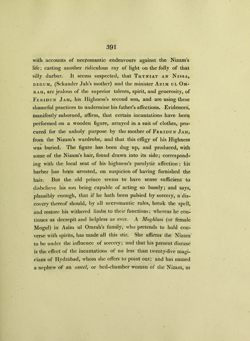 with accounts of necromantic endeavours against the NizanVs life; casting another ridiculous ray of light on the folly of that silly durbar. It seems suspected, that Thyniat an Nissa, begum, (Sekander Jah’s mother) and the minister Azim ul Om* rah, are jealous of the superior talents, spirit, and generosity, of Feridun Jah, his Highness’s second son, and are using these shameful practices to undermine his father’s affections. Evidences, manifestly suborned, affirm, that certain incantations have been performed on a wooden figure, arrayed in a suit of clothes, pro- cured for the unholy purpose by the mother of Feridun Jah, from the Nizam’s wardrobe, and that this effigy of his Highness was buried. The figure has been dug up, and produced, with some of the Nizam’s hair, found drawn into its side; correspond- ing with the local seat of his highness’s paralytic affection ; his barber has been arrested, on suspicion of having furnished the hair. But the old prince seems to have sense sufficient to disbelieve his son being capable of acting so basely; and says, plausibly enough, that if he hath been palsied by sorcery, a dis- covery thereof should, by all necromantic rules, break the spell, and restore his withered limbs to their functions; whereas he con- tinues as decrepit and helpless as ever. A Moghlani (or female Mogul) in Azim ul Omrah’s family, who pretends to hold con- verse with spirits, has made all this stir. She affirms the Nizam' to be under the influence of sorcery; and that his present disease is the effect of the incantations of no less than twenty-five magi- cians of Hydrabad, whom she offers to point out; and has named a nephew of an asseel, or bed-chamber woman of the Nizam, as