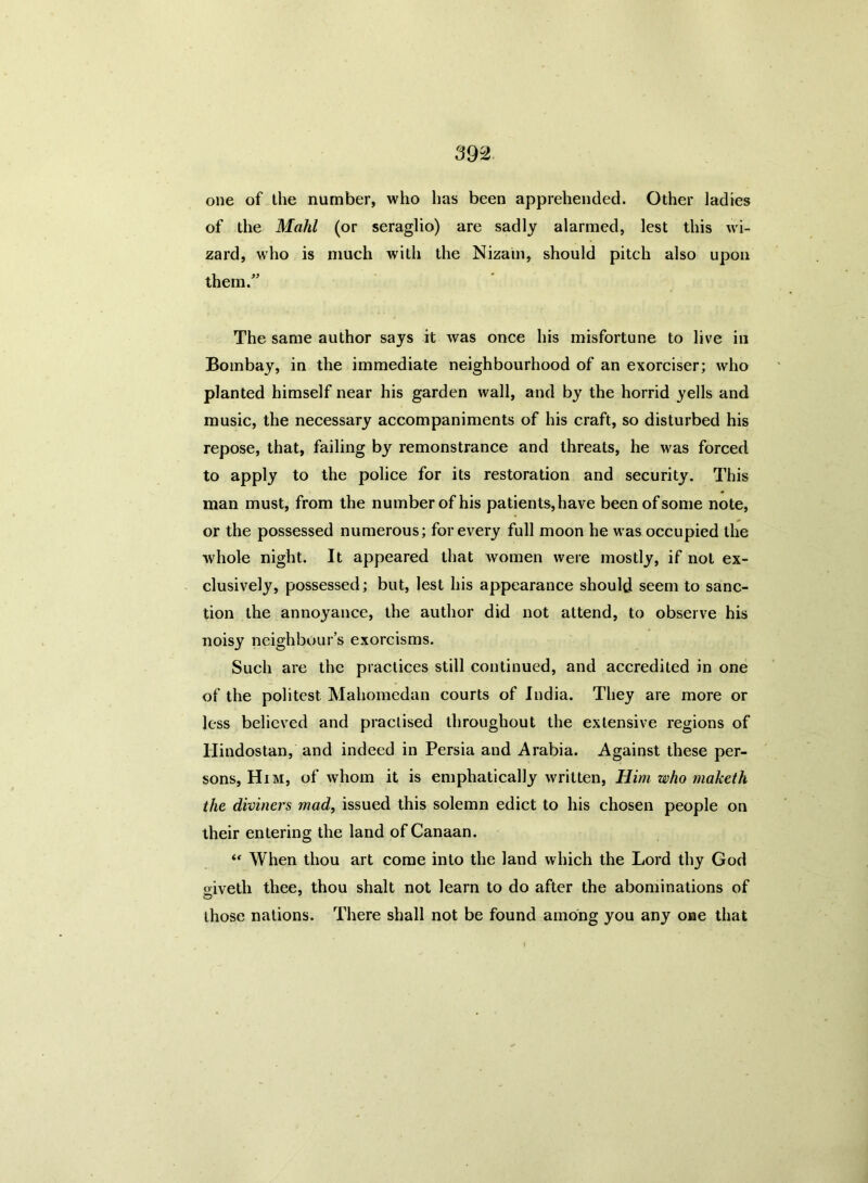 one of the number, who has been apprehended. Other ladies of the Mahl (or seraglio) are sadly alarmed, lest this wi- zard, who is much with the Nizam, should pitch also upon them. The same author says it was once his misfortune to live in Bombay, in the immediate neighbourhood of an exorciser; who planted himself near his garden wall, and by the horrid yells and music, the necessary accompaniments of his craft, so disturbed his repose, that, failing by remonstrance and threats, he was forced to apply to the police for its restoration and security. This man must, from the number of his patients, have been of some note, or the possessed numerous; for every full moon he was occupied the whole night. It appeared that women were mostly, if not ex- clusively, possessed; but, lest his appearance should seem to sanc- tion the annoyance, the author did not attend, to observe his noisy neighbour’s exorcisms. Such are the practices still continued, and accredited in one of the politest Mahomedan courts of India. They are more or less believed and practised throughout the extensive regions of Hindostan, and indeed in Persia and Arabia. Against these per- sons, Him, of whom it is emphatically written, Him who maketh the diviners mad, issued this solemn edict to his chosen people on their entering the land of Canaan. “ When thou art come into the land which the Lord thy God o-iveth thee, thou shalt not learn to do after the abominations of O those nations. There shall not be found among you any one that