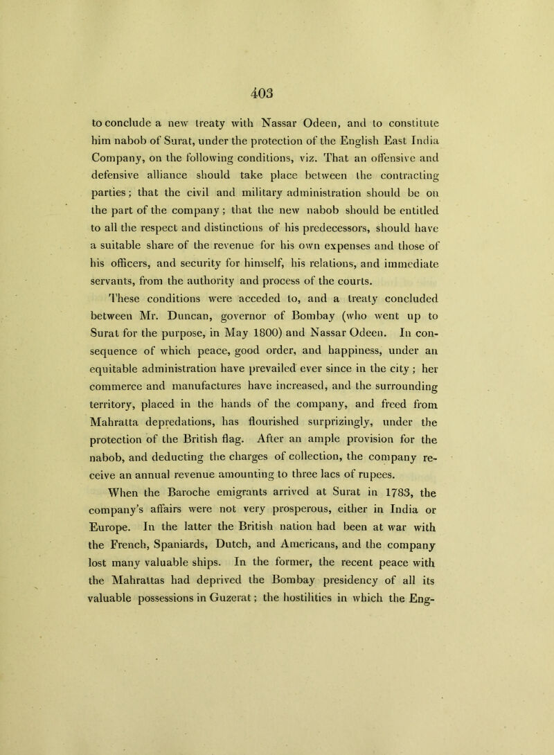 to conclude a new treaty with Nassar Odeen, and to constitute him nabob of Surat, under the protection of the English East India Company, on the following conditions, viz. That an offensive and defensive alliance should take place between the contracting parties; that the civil and military administration should be on the part of the company; that the new nabob should be entitled to all the respect and distinctions of his predecessors, should have a suitable share of the revenue for his own expenses and those of his officers, and security for himself, his relations, and immediate servants, from the authority and process of the courts. These conditions were acceded to, and a treaty concluded between Mr. Duncan, governor of Bombay (who went up to Surat for the purpose, in May 1800) and Nassar Odeen. In con- sequence of which peace, good order, and happiness, under an equitable administration have prevailed ever since in the city ; her commerce and manufactures have increased, and the surrounding territory, placed in the hands of the company, and freed from Mahratta depredations, has flourished surprizingly, under the protection of the British flag. After an ample provision for the nabob, and deducting the charges of collection, the company re- ceive an annual revenue amounting to three lacs of rupees. When the Baroche emigrants arrived at Surat in 1783, the company’s affairs were not very prosperous, either in India or Europe. In the latter the British nation had been at war with the French, Spaniards, Dutch, and Americans, and the company lost many valuable ships. In the former, the recent peace with the Mahrattas had deprived the Bombay presidency of all its valuable possessions in Guzerat; the hostilities in which the Eng-