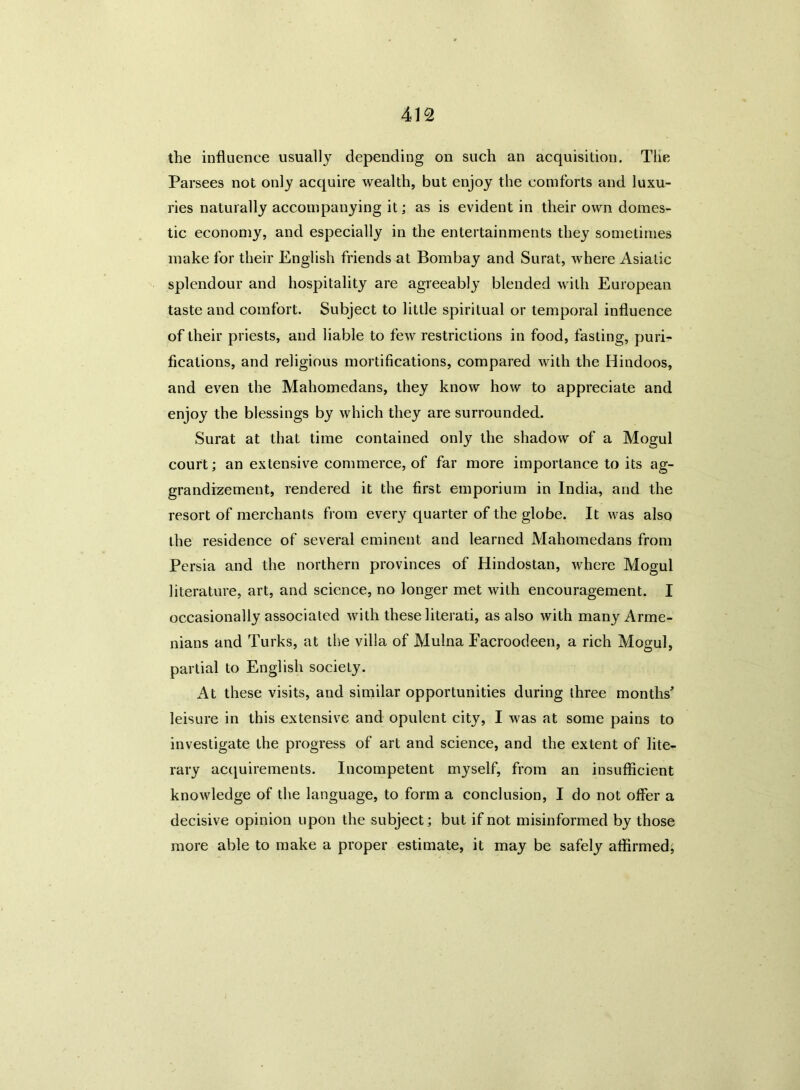 the influence usually depending on such an acquisition. The Parsees not only acquire wealth, but enjoy the comforts and luxu- ries naturally accompanying it; as is evident in their own domes- tic economy, and especially in the entertainments they sometimes make for their English friends at Bombay and Surat, where Asiatic splendour and hospitality are agreeably blended with European taste and comfort. Subject to little spiritual or temporal influence of their priests, and liable to few restrictions in food, fasting, puri- fications, and religious mortifications, compared with the Hindoos, and even the Mahomedans, they know how to appreciate and enjoy the blessings by which they are surrounded. Surat at that time contained only the shadow of a Mogul court; an extensive commerce, of far more importance to its ag- grandizement, rendered it the first emporium in India, and the resort of merchants from every quarter of the globe. It was also the residence of several eminent and learned Mahomedans from Persia and the northern provinces of Hindostan, where Mogul literature, art, and science, no longer met with encouragement. I occasionally associated with these literati, as also with many Arme- nians and Turks, at the villa of Mulna Eacroodeen, a rich Mogul, partial to English socieLy. At these visits, and similar opportunities during three months' leisure in this extensive and opulent city, I was at some pains to investigate the progress of art and science, and the extent of lite- rary acquirements. Incompetent myself, from an insufficient knowledge of the language, to form a conclusion, I do not offer a decisive opinion upon the subject; but if not misinformed by those more able to make a proper estimate, it may be safely affirmed,