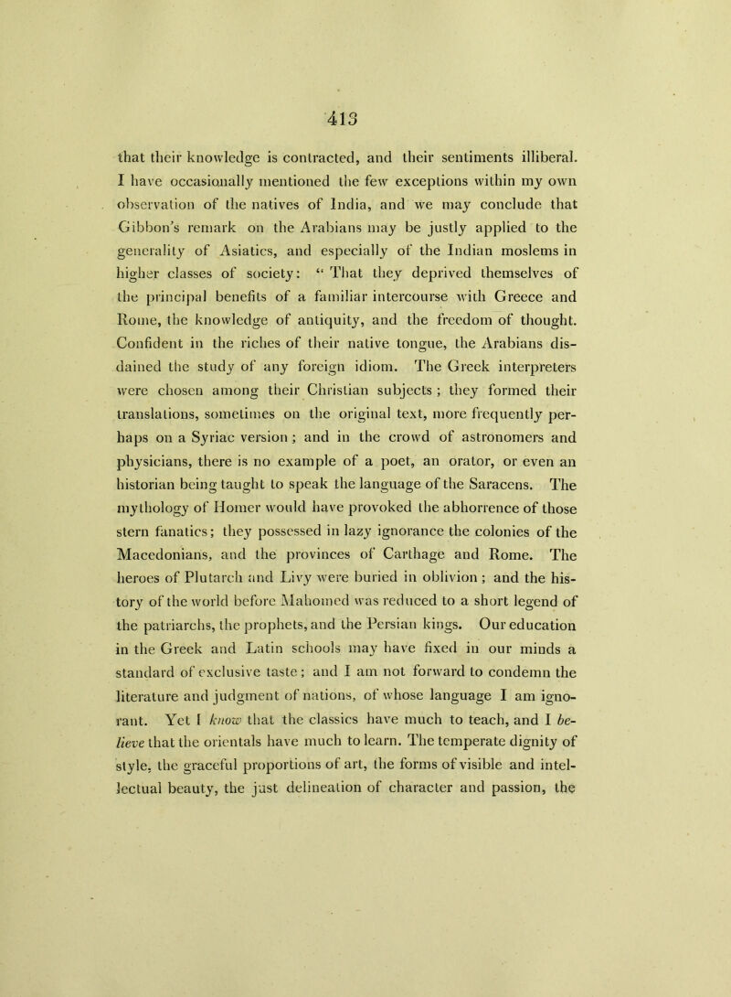 that their knowledge is contracted, and their sentiments illiberal. I have occasionally mentioned the few exceptions within my own observation of the natives of India, and we may conclude that Gibbon's remark on the Arabians may be justly applied to the generality of Asiatics, and especially of the Indian moslems in higher classes of society: “ That they deprived themselves of the principal benefits of a familiar intercourse with Greece and Rome, the knowledge of antiquity, and the freedom of thought. Confident in the riches of their native tongue, the Arabians dis- dained the study of any foreign idiom. The Greek interpreters were chosen among their Christian subjects ; they formed their translations, sometimes on the original text, more frequently per- haps on a Syriac version ; and in the crowd of astronomers and physicians, there is no example of a poet, an orator, or even an historian being taught to speak the language of the Saracens. The mythology of Homer would have provoked the abhorrence of those stern fanatics; they possessed in lazy ignorance the colonies of the Macedonians, and the provinces of Carthage and Rome. The heroes of Plutarch and Livy were buried in oblivion ; and the his- tory of the world before Mahomed was reduced to a short legend of the patriarchs, the prophets, and the Persian kings. Our education in the Greek and Latin schools may have fixed in our minds a standard of exclusive taste; and I am not forward to condemn the literature and judgment of nations, of whose language I am igno- rant. Yet I know that the classics have much to teach, and I be- lieve that the orientals have much to learn. The temperate dignity of style, the graceful proportions of art, the forms of visible and intel- lectual beauty, the just delineation of character and passion, the