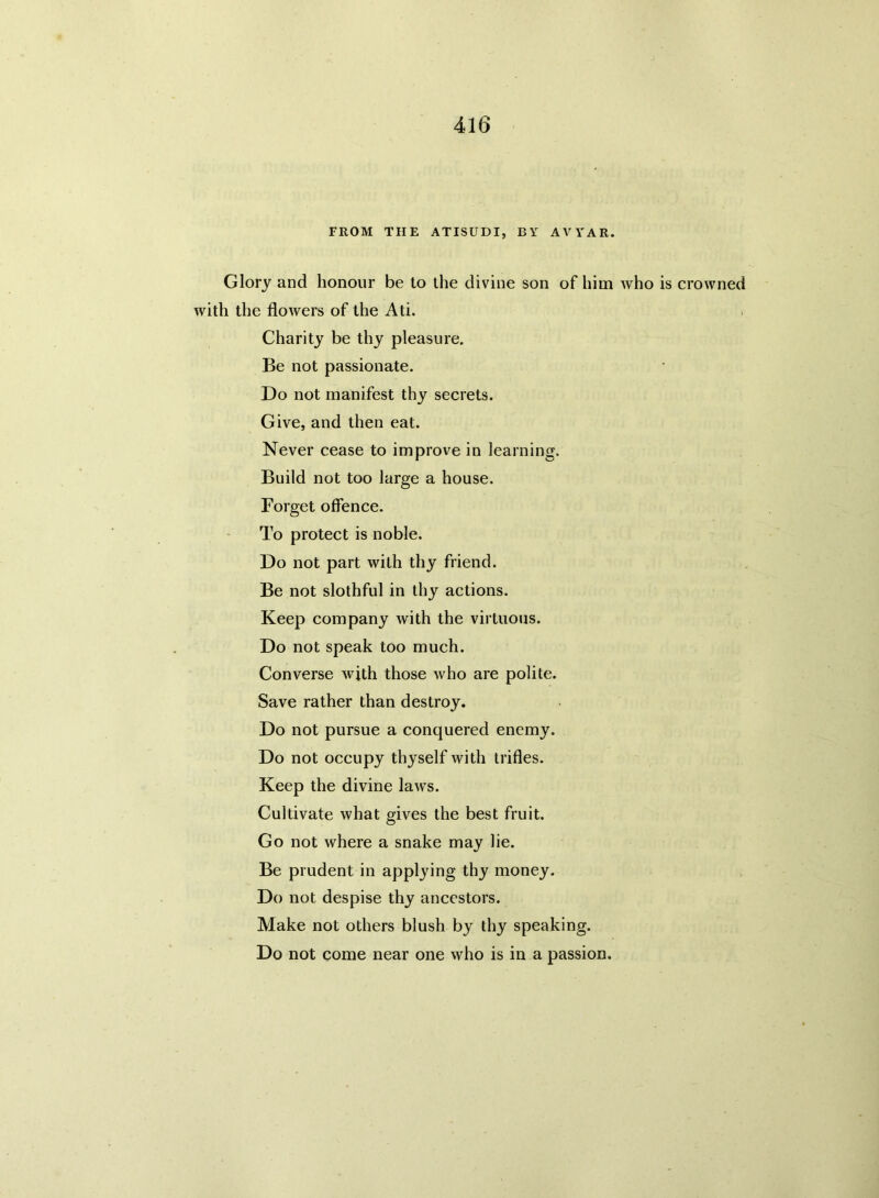 FROM THE ATISUDI, BY AVYAR. Glory and honour be to the divine son of him who is crowned with the flowers of the Ati. Charity be thy pleasure. Be not passionate. Do not manifest thy secrets. Give, and then eat. Never cease to improve in learning. Build not too large a house. Forget offence. To protect is noble. Do not part with thy friend. Be not slothful in thy actions. Keep company with the virtuous. Do not speak too much. Converse with those who are polite. Save rather than destroy. Do not pursue a conquered enemy. Do not occupy thyself with trifles. Keep the divine laws. Cultivate what gives the best fruit. Go not where a snake may lie. Be prudent in applying thy money. Do not despise thy ancestors. Make not others blush by thy speaking. Do not come near one who is in a passion.