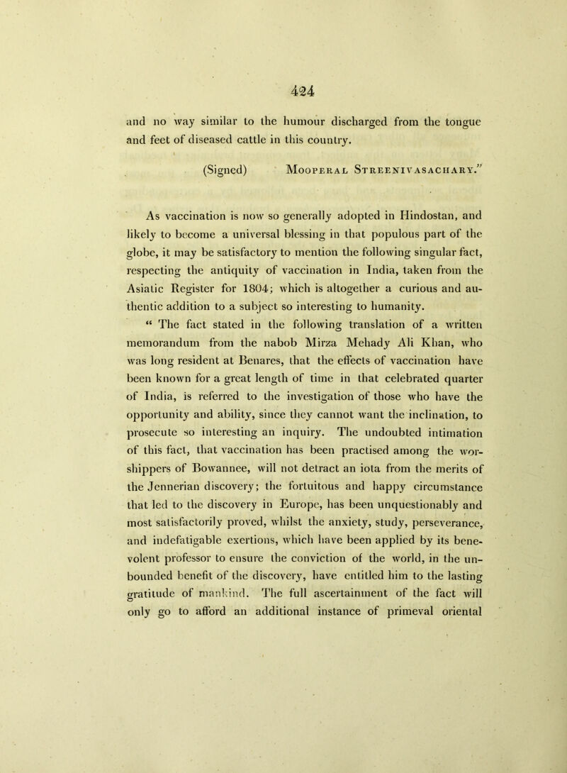 and no way similar to the humour discharged from the tongue and feet of diseased cattle in this country. I (Signed) Mooperal Streenivasachary.” As vaccination is now so generally adopted in Hindostan, and likely to become a universal blessing in that populous part of the globe, it may be satisfactory to mention the following singular fact, respecting the antiquity of vaccination in India, taken from the Asiatic Register for 1804; which is altogether a curious and au- thentic addition to a subject so interesting to humanity. “ The fact staled in the following translation of a written memorandum from the nabob Mirza Mehady Ali Khan, who was long resident at Benares, that the effects of vaccination have been known for a great length of time in that celebrated quarter of India, is referred to the investigation of those who have the opportunity and ability, since they cannot want the inclination, to prosecute so interesting an inquiry. The undoubted intimation of this fact, that vaccination has been practised among the wor- shippers of Bowannee, will not detract an iota from the merits of the Jennerian discovery; the fortuitous and happy circumstance that led to the discovery in Europe, has been unquestionably and most satisfactorily proved, whilst the anxiety, study, perseverance, and indefatigable exertions, which have been applied by its bene- volent professor to ensure the conviction of the world, in the un- bounded benefit of the discovery, have entitled him to the lasting gratitude of mankind. The full ascertainment of the fact will only go to afford an additional instance of primeval oriental