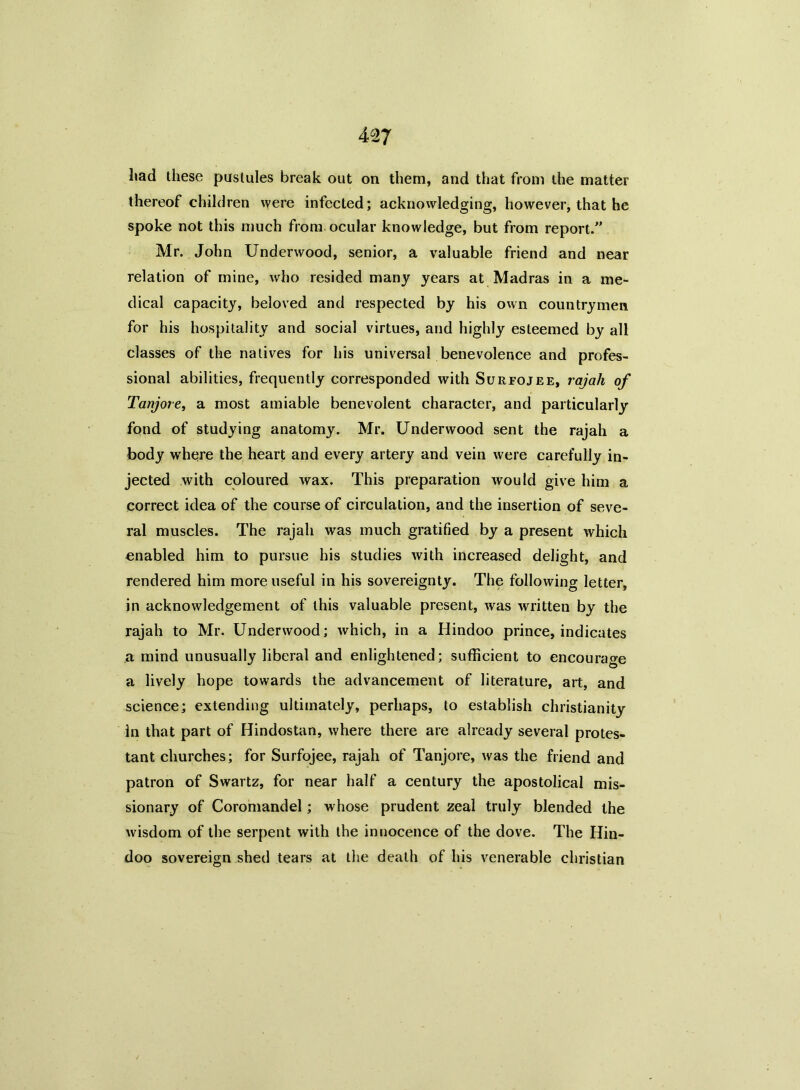 liad these pustules break out on them, and that from the matter thereof children were infected; acknowledging, however, that he spoke not this much from ocular knowledge, but from report/’ Mr. John Underwood, senior, a valuable friend and near relation of mine, who resided many years at Madras in a me- dical capacity, beloved and respected by his own countrymen for his hospitality and social virtues, and highly esteemed by all classes of the natives for his universal benevolence and profes- sional abilities, frequently corresponded with Surfojee, rajah of Tanjore, a most amiable benevolent character, and particularly fond of studying anatomy. Mr. Underwood sent the rajah a body where the heart and every artery and vein were carefully in- jected with coloured wax. This preparation would give him a correct idea of the course of circulation, and the insertion of seve- ral muscles. The rajah was much gratified by a present which enabled him to pursue his studies with increased delight, and rendered him more useful in his sovereignty. The following letter, in acknowledgement of this valuable present, was written by the rajah to Mr. Underwood; which, in a Hindoo prince, indicates a mind unusually liberal and enlightened; sufficient to encourage a lively hope towards the advancement of literature, art, and science; extending ultimately, perhaps, to establish Christianity in that part of Hindostan, where there are already several protes- tant churches; for Surfojee, rajah of Tanjore, was the friend and patron of Swartz, for near half a century the apostolical mis- sionary of Coromandel; whose prudent zeal truly blended the wisdom of the serpent with the innocence of the dove. The Hin- doo sovereign shed tears at the death of his venerable Christian