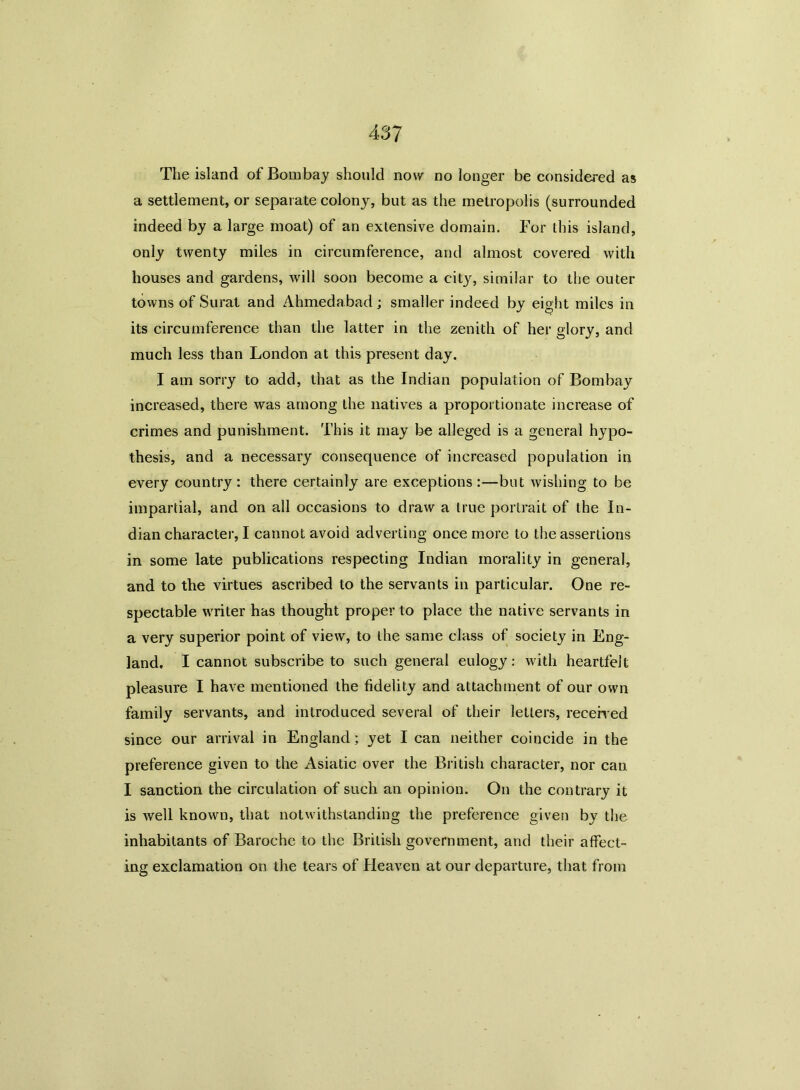 The island of Bombay should now no longer be considered as a settlement, or separate colony, but as the metropolis (surrounded indeed by a large moat) of an extensive domain. For this island, only twenty miles in circumference, and almost covered with houses and gardens, will soon become a city, similar to the outer towns of Surat and Ahmedabad; smaller indeed by eight miles in its circumference than the latter in the zenith of her glory, and much less than London at this present day. I am sorry to add, that as the Indian population of Bombay increased, there was among the natives a proportionate increase of crimes and punishment. This it may be alleged is a general hypo- thesis, and a necessary consequence of increased population in every country : there certainly are exceptions :—but wishing to be impartial, and on all occasions to draw a true portrait of the In- dian character, I cannot avoid adverting once more to the assertions in some late publications respecting Indian morality in general, and to the virtues ascribed to the servants in particular. One re- spectable writer has thought proper to place the native servants in a very superior point of view, to the same class of society in Eng- land, I cannot subscribe to such general eulogy: with heartfelt pleasure I have mentioned the fidelity and attachment of our own family servants, and introduced several of their letters, received since our arrival in England; yet I can neither coincide in the preference given to the Asiatic over the British character, nor can I sanction the circulation of such an opinion. On the contrary it is well known, that notwithstanding the preference given by the inhabitants of Baroche to the British government, and their affect- ing exclamation on the tears of Heaven at our departure, that from