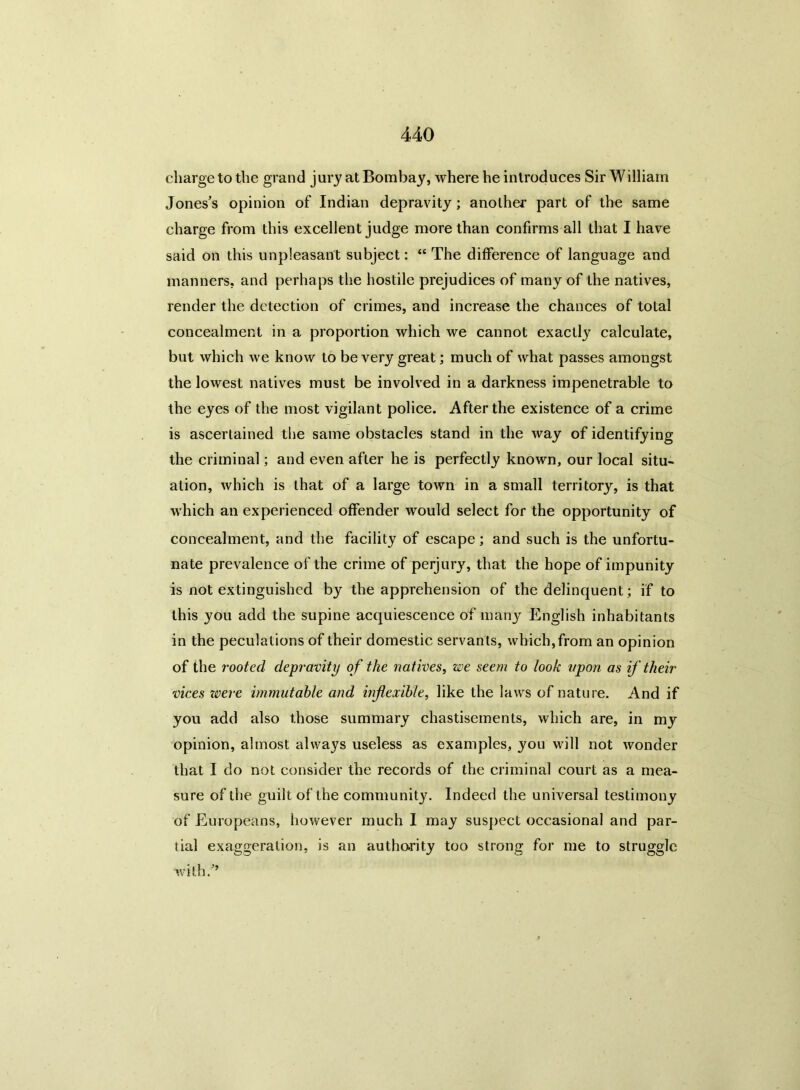 charge to the grand jury at Bombay, where he introduces Sir \Villiain Jones’s opinion of Indian depravity; another part of the same charge from this excellent judge more than confirms all that I have said on this unpleasant subject: “ The difference of language and manners, and perhaps the hostile prejudices of many of the natives, render the detection of crimes, and increase the chances of total concealment in a proportion which we cannot exactly calculate, but which we know to be very great; much of what passes amongst the lowest natives must be involved in a darkness impenetrable to the eyes of the most vigilant police. After the existence of a crime is ascertained the same obstacles stand in the way of identifying the criminal; and even after he is perfectly known, our local situ- ation, which is that of a large town in a small territory, is that which an experienced offender would select for the opportunity of concealment, and the facility of escape; and such is the unfortu- nate prevalence of the crime of perjury, that the hope of impunity is not extinguished by the apprehension of the delinquent; if to this you add the supine acquiescence of many English inhabitants in the peculations of their domestic servants, which, from an opinion of the rooted depravity of the natives, we seem to look upon as if their vices zvere immutable and inflexible, like the laws of nature. And if you add also those summary chastisements, which are, in my opinion, almost always useless as examples, you will not wonder that I do not consider the records of the criminal court as a mea- sure of the guilt of the community. Indeed the universal testimony of Europeans, however much I may suspect occasional and par- tial exaggeration, is an authority too strong for me to struggle with/’