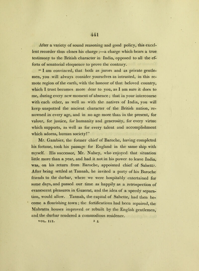 After a variety of sound reasoning and good policy, this excel- lent recorder thus closes his charge;—a charge which bears a true testimony to the British character in India, opposed to all the ef- forts of senatorial eloquence to prove the contrary. “ I am convinced, that both as jurors and as private gentle- men, you will always consider yourselves as intrusted, in this re- mote region of the earth, with the honour of that beloved country, which I trust becomes more dear to you, as I am sure it does to me, during every new moment of absence; that in your intercourse with each other, as well as with the natives of India, you will keep unspotted the ancient character of the British nation, re- nowned in every age, and in no age more than in the present, for valour, for justice, for humanity and generosity, for every virtue which supports, as well as for every talent and accomplishment which adorns, human society!” Mr. Gambier, the former chief of Baroche, having completed his fortune, took his passage for England in the same ship with myself. His successor, Mr. Nalsey, who enjoyed that situation little more than a year, and had it not in his power to leave India, was, on his return from Baroche, appointed chief of Salsette. After being settled at Tannah, he invited a party of his Baroche friends to the durbar, where we were hospitably entertained for some days, and passed our time as happily as a retrospection of evanescent pleasures in Guzerat, and the idea of a speedy separa- tion, would allow. Tannah, the capital of Salsette, had then be- come a flourishing town ; the fortifications had been repaired, the Mahratta houses improved or rebuilt by the English gentlemen, and the durbar rendered a commodious residence. 3 l VOL. III.