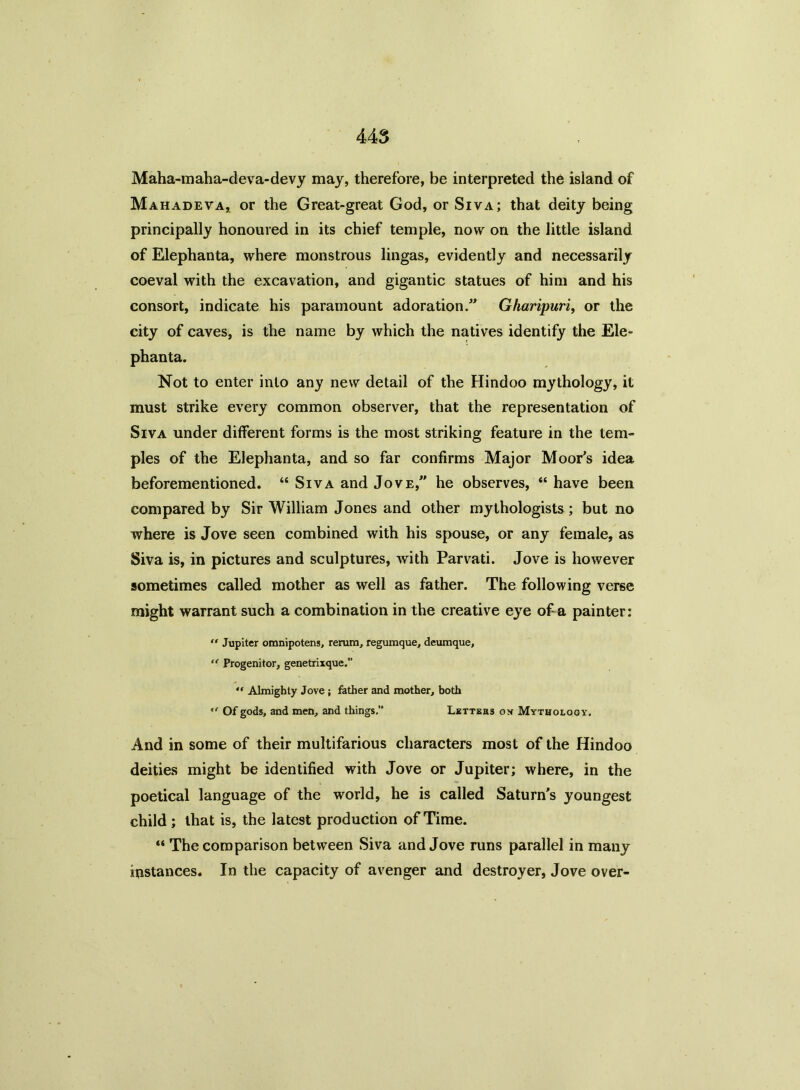 Maha-maha-deva-devy may, therefore, be interpreted the island of Mahadeva, or the Great-great God, or Siva; that deity being principally honoured in its chief temple, now on the little island of Elephanta, where monstrous lingas, evidently and necessarily coeval with the excavation, and gigantic statues of him and his consort, indicate his paramount adoration. Gharipuri, or the city of caves, is the name by which the natives identify the Ele- phanta. Not to enter into any new detail of the Hindoo mythology, it must strike every common observer, that the representation of Siva under different forms is the most striking feature in the tem- ples of the Elephanta, and so far confirms Major Moor's idea beforementioned. “ Siva and Jove, he observes, “ have been compared by Sir William Jones and other mythologists; but no where is Jove seen combined with his spouse, or any female, as Siva is, in pictures and sculptures, with Parvati. Jove is however sometimes called mother as well as father. The following verse might warrant such a combination in the creative eye of a painter:  Jupiter omnipotens, rerum, regumque, deumque, “ Progenitor, genetrixque.” “ Almighty Jove ; father and mother, both ,f Of gods, and men, and things.” Letters on Mythology. And in some of their multifarious characters most of the Hindoo deities might be identified with Jove or Jupiter; where, in the poetical language of the world, he is called Saturn's youngest child; that is, the latest production of Time. “ The comparison between Siva and Jove runs parallel in many instances. In the capacity of avenger and destroyer, Jove over-