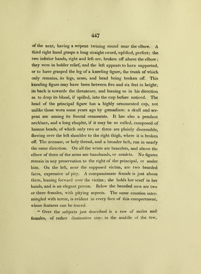 of the next, having a serpent twining round near the elbow. A third right hand grasps a long straight sword, uplifted, perfect; the two inferior hands, right and left are. broken off above the elbow ; they were in bolder relief, and the left appears to have supported, or to have grasped the leg of a kneeling figure, the trunk of which only remains, its legs, arms, and head being broken off. This kneeling figure may have been between five and six feet in height; its back is towards the threatener, and leaning so in his direction as to drop its blood, if spilled, into the cup before noticed. The head of the principal figure has a highly ornamented cap, not unlike those worn some years ago by grenadiers: a skull and ser- pent are among its frontal ornaments. It has also a pendant necklace, and a long chaplet, if it may be so called, composed of human heads, of which only two or three are plainly discernible, flowing over the left shoulder to the right thigh, where it is broken off. The zennaar, or holy thread, and a broader belt, run in nearly the same direction. On all the wrists are bracelets, and above the elbow of three of the arms are bazubands, or armlets. No figures remain in any preservation to the right of the principal, or under him. On the left, near the supposed victim, are two bearded faces, expressive of pity. A compassionate female is just above them, leaning forward over the victim; she holds her scarf in her hands, and is an elegant person. Below the bearded men are two or three females, with pitying aspects. The same emotion inter- mingled with terror, is evident in every face of this compartment, whose features can be traced. “ Over the subjects just described is a row of males and females, of rather diminutive size: in the middle of the row,