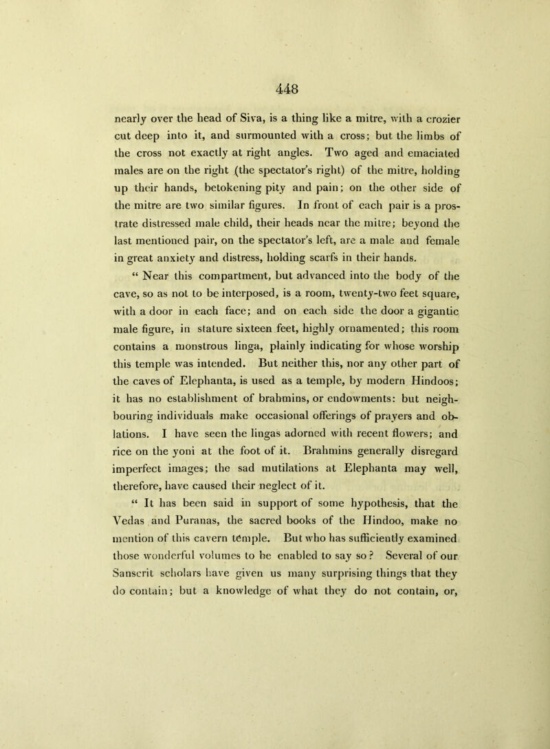 nearly over the head of Siva, is a thing like a mitre, with a crozier cut deep into it, and surmounted with a cross; but the limbs of the cross not exactly at right angles. Two aged and emaciated males are on the right (the spectators right) of the mitre, holding up their hands, betokening pity and pain; on the other side of the mitre are two similar figures. In front of each pair is a pros- trate distressed male child, their heads near the mitre; beyond the last mentioned pair, on the spectator’s left, are a male and female in great anxiety and distress, holding scarfs in their hands. “ Near this compartment, but advanced into the body of the cave, so as not to be interposed, is a room, twenty-two feet square, with a door in each face; and on each side the door a gigantic male figure, in stature sixteen feet, highly ornamented; this room contains a monstrous linga, plainly indicating for whose worship this temple was intended. But neither this, nor any other part of the caves of Elephanta, is used as a temple, by modern Hindoos; it has no establishment of brahmins, or endowments: but neigh- bouring individuals make occasional offerings of prayers and ob- lations. I have seen the lingas adorned with recent flowers; and rice on the yoni at the foot of it. Brahmins generally disregard imperfect images; the sad mutilations at Elephanta may well, therefore, have caused their neglect of it. “ It has been said in support of some hypothesis, that the Vedas and Puranas, the sacred books of the Hindoo, make no mention of this cavern temple. But who has sufficiently examined those wonderful volumes to be enabled to say so ? Several of our Sanscrit scholars have given us many surprising things that they do contain; but a knowledge of what they do not contain, or,