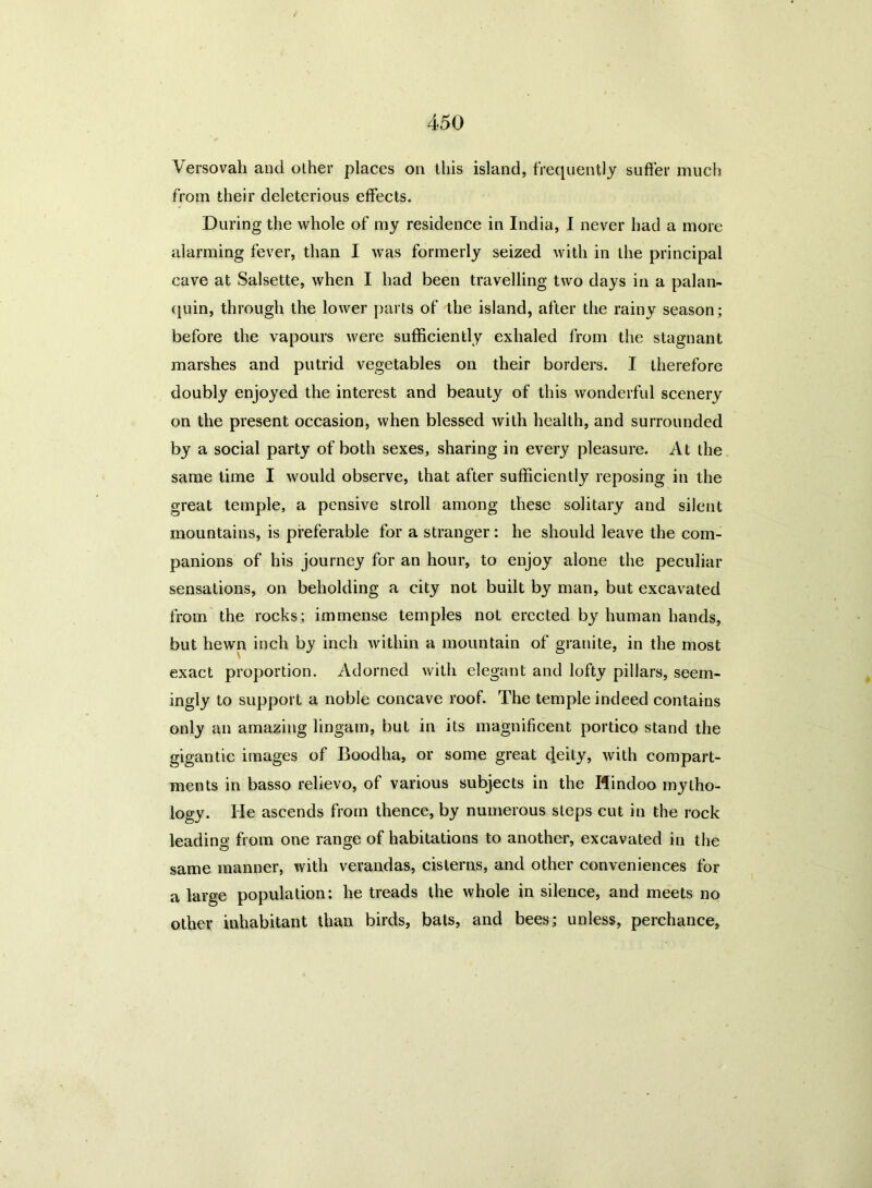 Versovah and other places on this island, frequently suffer much from their deleterious effects. During the whole of my residence in India, I never had a more alarming fever, than I was formerly seized with in the principal cave at Salsette, when I had been travelling two days in a palan- quin, through the lower parts of the island, after the rainy season; before the vapours were sufficiently exhaled from the stagnant marshes and putrid vegetables on their borders. I therefore doubly enjoyed the interest and beauty of this wonderful scenery on the present occasion, when blessed with health, and surrounded by a social party of both sexes, sharing in every pleasure. At the same time I would observe, that after sufficiently reposing in the great temple, a pensive stroll among these solitary and silent mountains, is preferable for a stranger : he should leave the com- panions of his journey for an hour, to enjoy alone the peculiar sensations, on beholding a city not built by man, but excavated from the rocks; immense temples not erected by human hands, but hewn inch by inch within a mountain of granite, in the most exact proportion. Adorned with elegant and lofty pillars, seem- ingly to support a noble concave roof. The temple indeed contains only an amazing lingam, but in its magnificent portico stand the gigantic images of Boodha, or some great cleity, with compart- ments in basso relievo, of various subjects in the Hindoo mytho- logy. He ascends from thence, by numerous steps cut in the rock leading from one range of habitations to another, excavated in the same manner, with verandas, cisterns, and other conveniences for a large population: he treads the whole in silence, and meets no other inhabitant than birds, bats, and bees; unless, perchance.