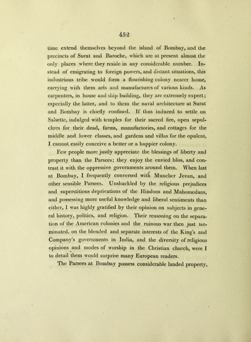 time extend themselves beyond the island of Bombay, and the precincts of Surat and Baroche, which are at present almost the only places where they reside in any considerable number. In- stead of emigrating to foreign powers, and distant situations, this industrious tribe would form a flourishing colony nearer home, carrying with them arts and manufactures of various kinds. As carpenters, in house and ship building, they are extremely expert; especially the latter, and to them the naval architecture at Surat and Bombay is chiefly confined. If thus induced to settle on Salsette, indulged with temples for their sacred fire, open sepul- chres for their dead, farms, manufactories, and cottages for the middle and lower classes, and gardens and villas for the opulent, I cannot easily conceive a better or a happier colony. Few people more justly appreciate the blessings of liberty and property than the Parsees; they enjoy the envied bliss, and con- trast it with the oppressive governments around them. When last at Bombay, I frequently conversed with Muncher Jevan, and other sensible Parsees. Unshackled by the religious prejudices and superstitious deprivations of the Hindoos and Mahomedans, and possessing more useful knowledge and liberal sentiments than either, 1 was highly gratified by their opinion on subjects in gene- ral history, politics, and religion. Their reasoning on the separa- tion of the American colonies and the ruinous war then just ter- minated, on the blended and separate interests of the King’s and Company’s governments in India, and the diversity of religious opinions and modes of worship in the Christian church, were I to detail them would surprise many European readers. The Parsees at Bombay possess considerable landed property,