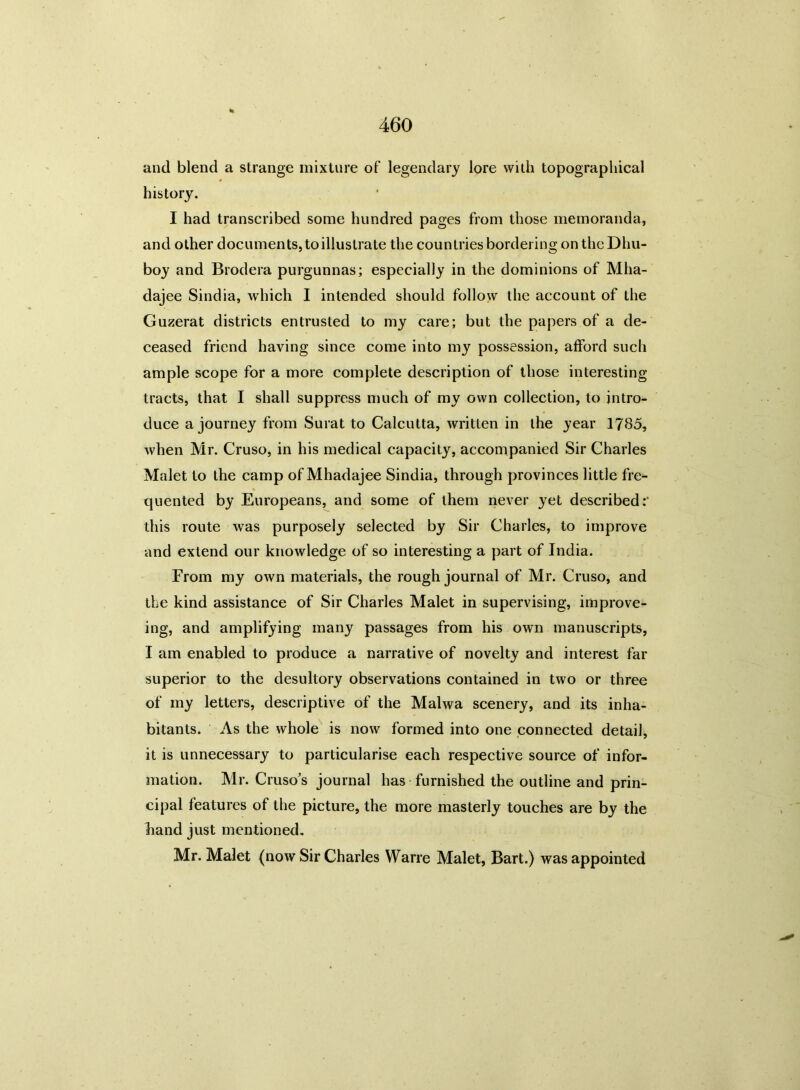 and blend a strange mixture of legendary lore with topographical history. I had transcribed some hundred pages from those memoranda, and other documents,toillustrate the countries bordering ontheDhu- boy and Brodera purgunnas; especially in the dominions of Mha- dajee Sindia, which I intended should follow the account of the Guzerat districts entrusted to my care; but the papers of a de- ceased friend having since come into my possession, afford such ample scope for a more complete description of those interesting tracts, that I shall suppress much of my own collection, to intro- duce a journey from Surat to Calcutta, written in the year 1785, when Mr. Cruso, in his medical capacity, accompanied Sir Charles Malet to the camp of Mhadajee Sindia, through provinces little fre- quented by Europeans, and some of them never yet described;' this route was purposely selected by Sir Charles, to improve and extend our knowledge of so interesting a part of India. From my own materials, the rough journal of Mr. Cruso, and the kind assistance of Sir Charles Malet in supervising, improve- ing, and amplifying many passages from his own manuscripts, I am enabled to produce a narrative of novelty and interest far superior to the desultory observations contained in two or three of my letters, descriptive of the Malwa scenery, and its inha- bitants. As the whole is now formed into one connected detail, it is unnecessary to particularise each respective source of infor- mation. Mr. Cruso’s journal has furnished the outline and prin- cipal features of the picture, the more masterly touches are by the hand just mentioned. Mr. Malet (now Sir Charles Warre Malet, Bart.) was appointed