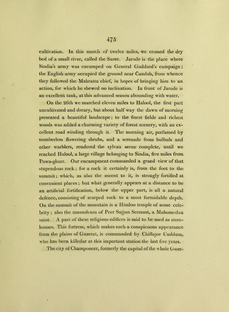 cultivation. In this march of twelve miles, we crossed the dry bed of a small river, called the Suree. Jarode is the place where Sindia’s army was encamped on General Goddard’s campaign; the English army occupied the ground near Camlah, from whence they followed the Mahratta chief, in hopes of bringing him to an action, for which he shewed no inclination. In front of Jarode is an excellent tank, at this advanced season abounding with water. On the 26th we marched eleven miles to Halool, the first part uncultivated and dreary, but about half way the dawn of morning presented a beautiful landscape; to the finest fields and richest woods was added a charming variety of forest scenery, with an ex- cellent road winding through it. The morning air, perfumed by numberless flowering shrubs, and a serenade from bulbuls and other warblers, rendered the sylvan scene complete, until we reached Halool, a large village belonging to Sindia, five miles from Powa-ghurr. Our encampment commanded a grand view of that stupendous rock; for a rock it certainly is, from the foot to the summit; which, as also the ascent to it, is strongly fortified at convenient places; but what generally appears at a distance to be an artificial fortification, below the upper part, is all a natural defence, consisting of scarped rock to a most formidable depth. On the summit of the mountain is a Hindoo temple of some cele- brity ; also the mausoleum of Peer Sujjun Sermust, a Mahomedan saint. A part of these religious edifices is said to be used as store- houses. This fortress, which makes such a conspicuous appearance from the plains of Guzerat, is commanded by Chillajee Cuddum, who has been killedar at this important station the last five years. The city of Champoneer, formerly the capital of the whole Guze-