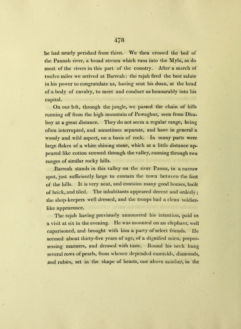 he had nearly perished from thirst. We then crossed the bed of the Pannah river, a broad stream which runs into the Myhi, as do most of the rivers in this part of the country. After a march of twelve miles we arrived at Barreah; the rajah fired the best salute in his power to congratulate us, having sent his duan, at the head of a body of cavalry, to meet and conduct us honourably into his capital. On our left, through the jungle, we passed the chain of hills running off from the high mountain of Powaghur, seen from Dhu- boy at a great distance. They do not seem a regular range, being often interrupted, and sometimes separate, and have in general a woody and wild aspect, on a basis of rock. In many parts were large flakes of a white shining stone, which at a little distance ap- peared like cotton strewed through the valley, running through two ranges of similar rocky hills. Barreah stands in this valley on the river Panna, in a narrow spot, just sufficiently large to contain the town between the foot of the hills. It is very neat, and contains many good houses, built of brick, and tiled. The inhabitants appeared decent and orderly ; the shop-keepers well dressed, and the troops had a clean soldier- like appearance. The rajah having previously announced his intention, paid us a visit at six in the evening. He was mounted on an elephant, well caparisoned, and brought with him a party of select friends. He seemed about thirty-five years of age, of a dignified mien, prepos- sessing manners, and dressed with taste. Bound his neck hung several rows of pearls, from whence depended emeralds, diamonds, and rubies, set in the shape of hearts, one above another, in the