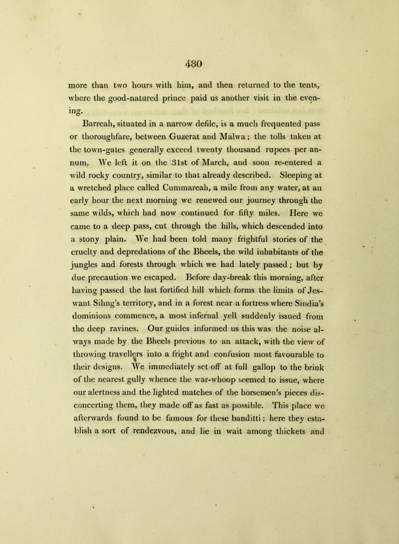 more than two hours with him, and then returned to the tents, where the good-natured prince paid us another visit in the even- ing. Barreah, situated in a narrow defile, is a much frequented pass or thoroughfare, between Guzerat and Malwa; the tolls taken at the town-gates generally exceed twenty thousand rupees per an- num. We left it on the 31st of March, and soon re-entered a wild rocky country, similar to that already described. Sleeping at a wretched place called Cummareah, a mile from any water, at an early hour the next morning we renewed our journey through the same wilds, which had now continued for fifty miles. Here we came to a deep pass, cut through the hills, which descended into a stony plain. We had been told many frightful stories of the cruelty and depredations of the Bheels, the wild inhabitants of the jungles and forests through which we had lately passed; but by due precaution we escaped. Before day-break this morning, after having passed the last fortified hill which forms the limits of Jes- want Sihng's territory, and in a forest near a fortress where Sindias dominions commence, a most infernal yell suddenly issued from the deep ravines. Our guides informed us this was the noise al- ways made by the Bheels previous to an attack, with the view of throwing travellers into a fright and confusion most favourable to their designs. We immediately set off at full gallop to the brink of the nearest gully whence the war-whoop seemed to issue, where our alertness and the lighted matches of the horsemen's pieces dis- concerting them, they made off as fast as possible. This place we afterwards found to be famous for these banditti; here they esta- blish a sort of rendezvous, and lie in wait among thickets and