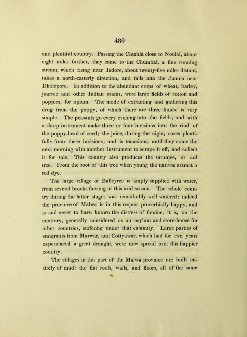 and plentiful country. Passing the Chumla close to Noulai, about eight miles further, they came to the Chumbal, a fine running stream, which rising near Indore, about twenty-five miles distant, takes a north-easterly direction, and falls into the Jumna near Dholepore. In addition to the abundant crops of wheat, barley, juarree and other Indian grains, were large fields of cotton and poppies, for opium. The mode of extracting and gathering this drug from the poppy, of which there are three kinds, is very simple. The peasants go every evening into the fields, and with a sharp instrument make three or four incisions into the rind of the poppy-head of seed; the juice, during the night, oozes plenti- fully from these incisions; and is tenacious, until they come the next morning with another instrument to scrape it off, and collect it for sale. This country also produces the sarunjee, or aul tree. From the root of this tree when young the natives extract a red dye. The large village of Bulleyree is amply supplied with water, from several brooks flowing at this arid season. The whole coun- try during the latter stages was remarkably well watered; indeed the province of Malwa is in this respect proverbially happy, and is said never to have known the distress of famine; it is, on the contrary, generally considered as an asylum and store-house for other countries, suffering under that calamity. Large parties of emigrants from Marwar, and Cottyawar, which had for two years experienced a great drought, were now spread over this happier country. The villages in this part of the Malwa province are built en- tirely of mud; the flat roofs, walls, and floors, all of the same