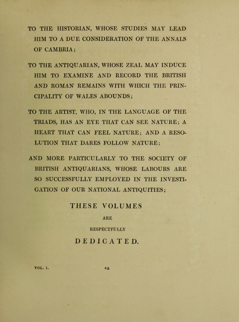 TO THE HISTORIAN, WHOSE STUDIES MAY LEAD HIM TO A DUE CONSIDERATION OF THE ANNALS OF CAMBRIA; TO THE ANTIQUARIAN, WHOSE ZEAL MAY INDUCE HIM TO EXAMINE AND RECORD THE BRITISH AND ROMAN REMAINS WITH WHICH THE PRIN- CIPALITY OF WALES ABOUNDS; TO THE ARTIST, WHO, IN THE LANGUAGE OF THE TRIADS, HAS AN EYE THAT CAN SEE NATURE; A HEART THAT CAN FEEL NATURE; AND A RESO- LUTION THAT DARES FOLLOW NATURE; AND MORE PARTICULARLY TO THE SOCIETY OF BRITISH ANTIQUARIANS, WHOSE LABOURS ARE SO SUCCESSFULLY EMPLOYED IN THE INVESTI- GATION OF OUR NATIONAL ANTIQUITIES; THESE VOLUMES ARE RESPECTFULLY DEDICATED. *a VOL. i.