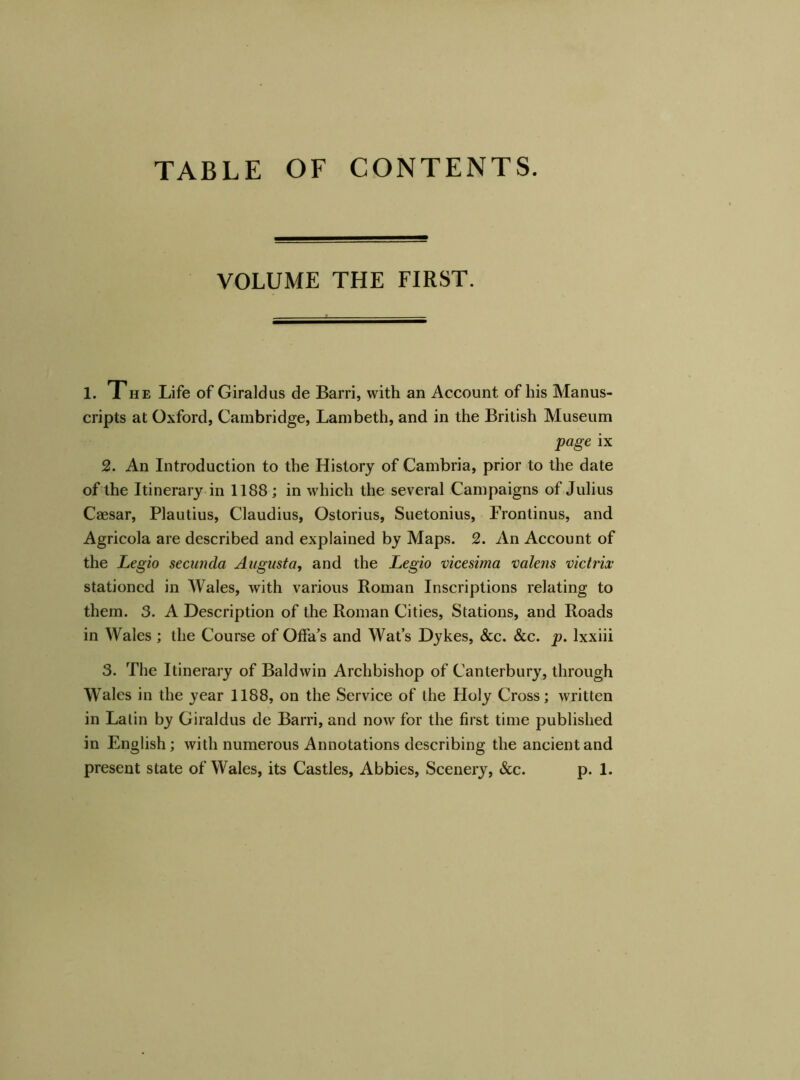 VOLUME THE FIRST. 1. The Life of Giraldus de Barri, with an Account of his Manus- cripts at Oxford, Cambridge, Lambeth, and in the British Museum page ix 2. An Introduction to the History of Cambria, prior to the date of the Itinerary in 1188; in which the several Campaigns of Julius Caesar, Plautius, Claudius, Ostorius, Suetonius, Frontinus, and Agricola are described and explained by Maps. 2. An Account of the Legio secunda Augusta, and the Legio vicesima valens victrix stationed in Wales, with various Roman Inscriptions relating to them. 3. A Description of the Roman Cities, Stations, and Roads in Wales; the Course of Offa’s and Wat’s Dykes, &c. &c. p. lxxiii 3. The Itinerary of Baldwin Archbishop of Canterbury, through Wales in the year 1188, on the Service of the Holy Cross; written in Latin by Giraldus de Barri, and now for the first time published in English; with numerous Annotations describing the ancient and present state of Wales, its Castles, Abbies, Scenery, &c. p. 1.