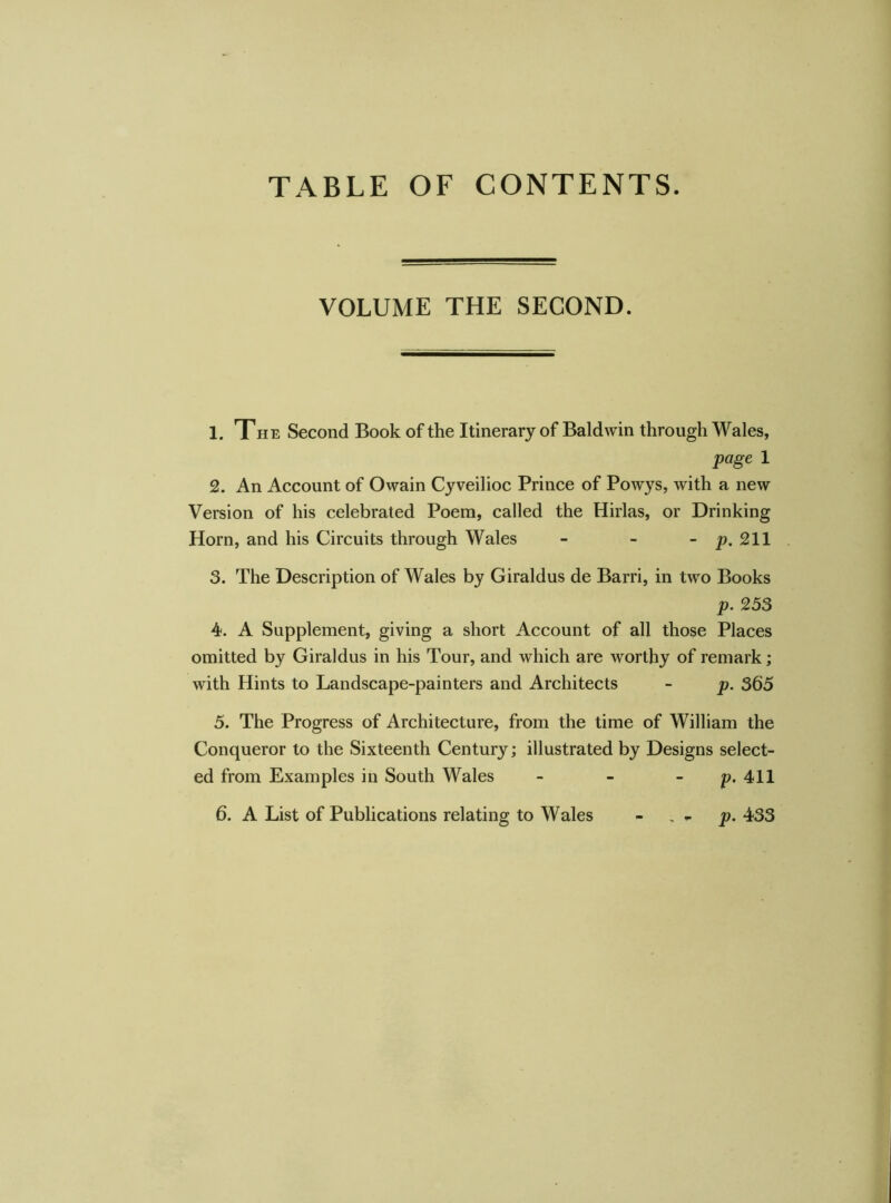 VOLUME THE SECOND. 1. The Second Book of the Itinerary of Baldwin through Wales, page 1 2. An Account of Owain Cyveilioc Prince of Powys, with a new Version of his celebrated Poem, called the Hirlas, or Drinking Horn, and his Circuits through Wales - - - p. 211 3. The Description of Wales by Giraldus de Barri, in two Books p. 253 4. A Supplement, giving a short Account of all those Places omitted by Giraldus in his Tour, and which are worthy of remark; with Hints to Landscape-painters and Architects - p. 365 5. The Progress of Architecture, from the time of William the Conqueror to the Sixteenth Century; illustrated by Designs select- ed from Examples in South Wales - - - p. 411 6. A List of Publications relating to Wales - . - p. 433